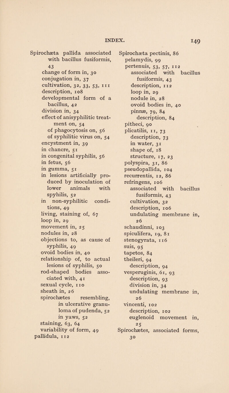 Spirochaeta pallida associated with bacillus fusiformis, 43 change of form in, 30 conjugation in, 37 cultivation, 32, 33, 53, in description, 108 developmental form of a bacillus, 42 division in, 34 effect of anisyphilitic treat¬ ment on, 54 of phagocytosis on, 56 of syphilitic virus on, 54 encystment in, 39 in chancre, 51 in congenital syphilis, 56 in fetus, 56 in gumma, 51 in lesions artificially pro¬ duced by inoculation of lower animals with spyhilis, 52 in non-syphilitic condi¬ tions, 49 living, staining of, 67 loop in, 29 movement in, 25 nodules in, 28 objections to, as cause of syphilis, 49 ovoid bodies in, 40 relationship of, to actual lesions of syphilis, 50 rod-shaped bodies asso¬ ciated with, 41 sexual cycle, no sheath in, 26 spirochaetes resembling, in ulcerative granu¬ loma of pudenda, 52 in yaws, 52 staining, 63, 64 variability of form, 49 pallidula, 112 Spirochaeta pectinis, 86 pelamydis, 99 pertenuis, 53, 57, 112 associated with bacillus fusiformis, 43 description, 112 loop in, 29 nodule in, 28 ovoid bodies in, 40 pinnae, 79, 84 description, 84 pitheci, 90 plicatilis, 11, 73 description, 73 in water, 31 shape of, 18 structure, 17, 23 polyspira, 31, 86 pseudopallida, 104 recurrentis, 12, 86 refringens, 106 associated with bacillus fusiformis, 43 cultivation, 32 description, 106 undulating membrane in, 26 schaudinni, 103 spiculifera, 19, 81 stenogyrata, 116 suis, 95 tapetos, 84 theileri, 94 description, 94 vesperuginis, 61, 93 description, 93 division in, 34 undulating membrane in, 26 vincenti, 102 description, 102 euglenoid movement in, 25 Spirochaetes, associated forms, 30