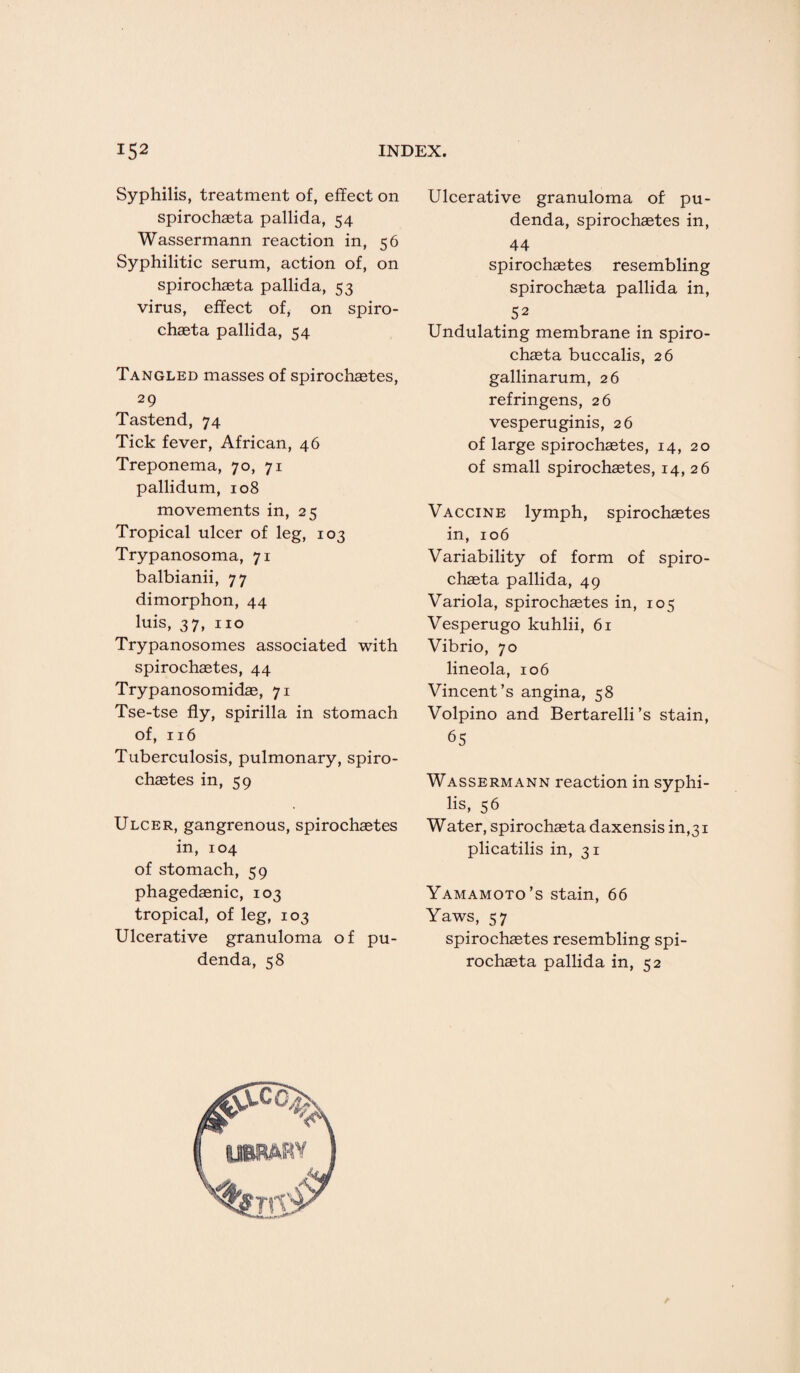 Syphilis, treatment of, effect on spirochaeta pallida, 54 Wassermann reaction in, 56 Syphilitic serum, action of, on spirochaeta pallida, 53 virus, effect of, on spiro¬ chaeta pallida, 54 Tangled masses of spirochaetes, , 29 Tastend, 74 Tick fever, African, 46 Treponema, 70, 71 pallidum, 108 movements in, 25 Tropical ulcer of leg, 103 Trypanosoma, 71 balbianii, 77 dimorphon, 44 luis, 37, no Trypanosomes associated with spirochaetes, 44 Trypanosomidae, 71 Tse-tse fly, spirilla in stomach of, 116 Tuberculosis, pulmonary, spiro¬ chaetes in, 59 Ulcer, gangrenous, spirochaetes in, 104 of stomach, 59 phagedaenic, 103 tropical, of leg, 103 Ulcerative granuloma of pu¬ denda, 58 Ulcerative granuloma of pu¬ denda, spirochaetes in, 44 spirochaetes resembling spirochaeta pallida in, 52 Undulating membrane in spiro¬ chaeta buccalis, 26 gallinarum, 26 refringens, 26 vesperuginis, 26 of large spirochaetes, 14, 20 of small spirochaetes, 14, 26 Vaccine lymph, spirochaetes in, 106 Variability of form of spiro¬ chaeta pallida, 49 Variola, spirochaetes in, 105 Vesperugo kuhlii, 61 Vibrio, 70 lineola, 106 Vincent’s angina, 58 Volpino and Bertarelli’s stain, 65 Wassermann reaction in syphi¬ lis, 56 W ater, spirochaeta daxensis in,31 plicatilis in, 31 Yamamoto’s stain, 66 Yaws, 57 spirochaetes resembling spi¬ rochaeta pallida in, 52