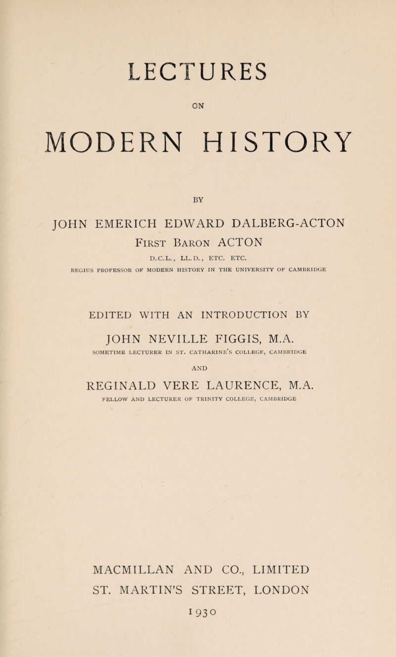 LECTURES ON MODERN HISTORY BY JOHN EMERICH EDWARD DALBERG-ACTON First Baron ACTON D.C.L., LL.D., ETC. ETC. REGIUS PROFESSOR OF MODERN HISTORY IN THE UNIVERSITY OF CAMBRIDGE EDITED WITH AN INTRODUCTION BY JOHN NEVILLE FIGGIS, M.A. SOMETIME LECTURER IN ST. CATHARINE’S COLLEGE, CAMBRIDGE AND REGINALD VERE LAURENCE, M.A. FELLOW AND LECTURER OF TRINITY COLLEGE, CAMBRIDGE MACMILLAN AND CO, LIMITED ST. MARTIN’S STREET, LONDON 1930