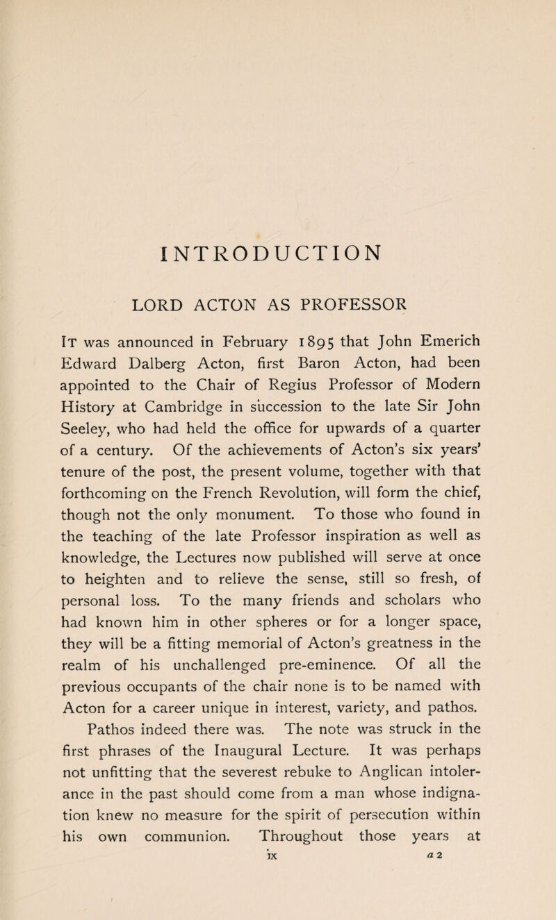 INTRODUCTION LORD ACTON AS PROFESSOR It was announced in February 1895 that John Emerich Edward Dalberg Acton, first Baron Acton, had been appointed to the Chair of Regius Professor of Modern History at Cambridge in succession to the late Sir John Seeley, who had held the office for upwards of a quarter of a century. Of the achievements of Acton’s six years’ tenure of the post, the present volume, together with that forthcoming on the French Revolution, will form the chief, though not the only monument To those who found in the teaching of the late Professor inspiration as well as knowledge, the Lectures now published will serve at once to heighten and to relieve the sense, still so fresh, of personal loss. To the many friends and scholars who had known him in other spheres or for a longer space, they will be a fitting memorial of Acton’s greatness in the realm of his unchallenged pre-eminence. Of all the previous occupants of the chair none is to be named with Acton for a career unique in interest, variety, and pathos. Pathos indeed there was. The note was struck in the first phrases of the Inaugural Lecture. It was perhaps not unfitting that the severest rebuke to Anglican intoler¬ ance in the past should come from a man whose indigna¬ tion knew no measure for the spirit of persecution within his own communion. Throughout those years at