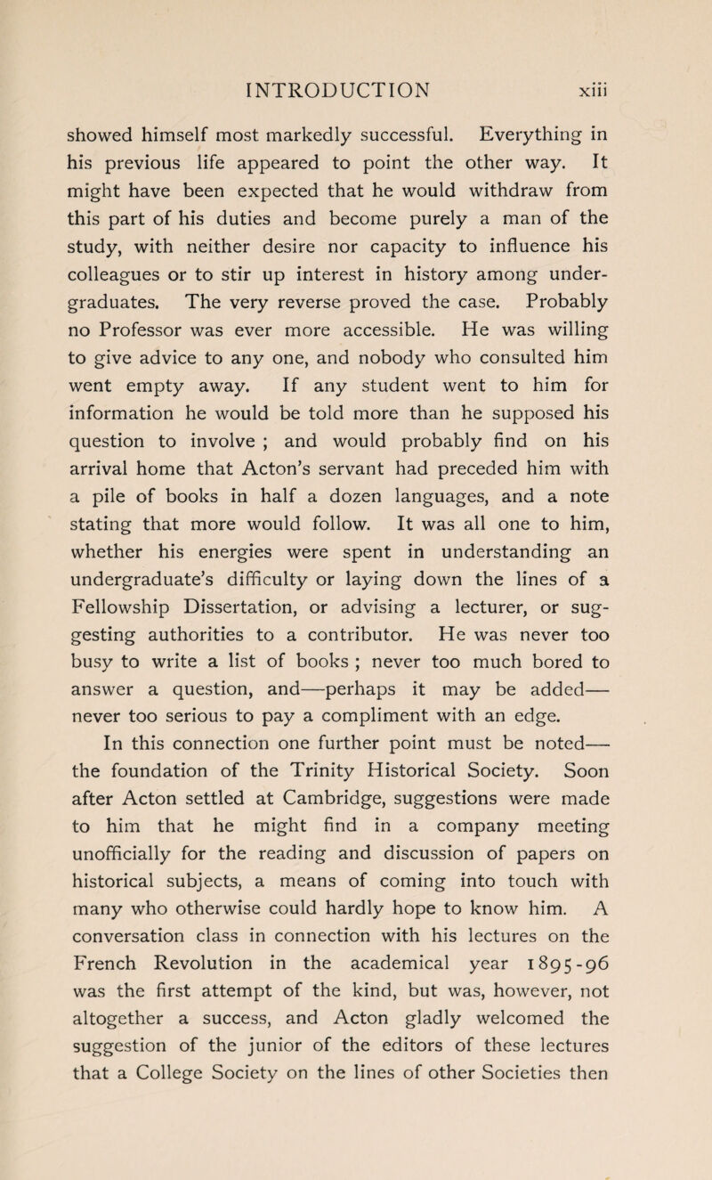 showed himself most markedly successful. Everything in his previous life appeared to point the other way. It might have been expected that he would withdraw from this part of his duties and become purely a man of the study, with neither desire nor capacity to influence his colleagues or to stir up interest in history among under¬ graduates. The very reverse proved the case. Probably no Professor was ever more accessible. He was willing to give advice to any one, and nobody who consulted him went empty away. If any student went to him for information he would be told more than he supposed his question to involve ; and would probably find on his arrival home that Acton’s servant had preceded him with a pile of books in half a dozen languages, and a note stating that more would follow. It was all one to him, whether his energies were spent in understanding an undergraduate’s difficulty or laying down the lines of a Fellowship Dissertation, or advising a lecturer, or sug¬ gesting authorities to a contributor. He was never too busy to write a list of books ; never too much bored to answer a question, and—perhaps it may be added— never too serious to pay a compliment with an edge. In this connection one further point must be noted— the foundation of the Trinity Historical Society. Soon after Acton settled at Cambridge, suggestions were made to him that he might find in a company meeting unofficially for the reading and discussion of papers on historical subjects, a means of coming into touch with many who otherwise could hardly hope to know him. A conversation class in connection with his lectures on the French Revolution in the academical year 1895-96 was the first attempt of the kind, but was, however, not altogether a success, and Acton gladly welcomed the suggestion of the junior of the editors of these lectures that a College Society on the lines of other Societies then