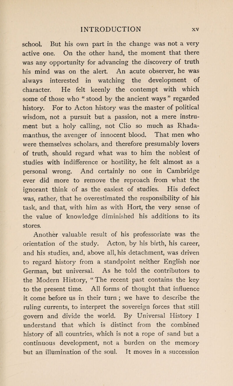 school. But his own part in the change was not a very active one. On the other hand, the moment that there was any opportunity for advancing the discovery of truth his mind was on the alert. An acute observer, he was always interested in watching the development of character. He felt keenly the contempt with which some of those who “ stood by the ancient ways ” regarded history. For to Acton history was the master of political wisdom, not a pursuit but a passion, not a mere instru¬ ment but a holy calling, not Clio so much as Rhada- manthus, the avenger of innocent blood. That men who were themselves scholars, and therefore presumably lovers of truth, should regard what was to him the noblest of studies with indifference or hostility, he felt almost as a personal wrong. And certainly no one in Cambridge ever did more to remove the reproach from what the ignorant think of as the easiest of studies. His defect was, rather, that he overestimated the responsibility of his task, and that, with him as with Hort, the very sense of the value of knowledge diminished his additions to its stores. Another valuable result of his professoriate was the orientation of the study. Acton, by his birth, his career, and his studies, and, above all, his detachment, was driven to regard history from a standpoint neither English nor German, but universal. As he told the contributors to the Modern History, “ The recent past contains the key to the present time. All forms of thought that influence it come before us in their turn ; we have to describe the ruling currents, to interpret the sovereign forces that still govern and divide the world. By Universal History I understand that which is distinct from the combined history of all countries, which is not a rope of sand but a continuous development, not a burden on the memory but an illumination of the soul. It moves in a succession