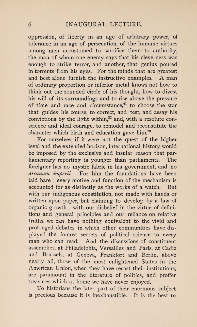 oppression, of liberty in an age of arbitrary power, of tolerance in an age of persecution, of the humane virtues among men accustomed to sacrifice them to authority, the man of whom one enemy says that his cleverness was enough to strike terror, and another, that genius poured in torrents from his eyes. For the minds that are greatest and best alone furnish the instructive examples. A man of ordinary proportion or inferior metal knows not how to think out the rounded circle of his thought, how to divest his will of its surroundings and to rise above the pressure of time and race and circumstance,21 to choose the star that guides his course, to correct, and test, and assay his convictions by the light within,22 and, with a resolute con¬ science and ideal courage, to remodel and reconstitute the character which birth and education gave him.23 For ourselves, if it were not the quest of the higher level and the extended horizon, international history would be imposed by the exclusive and insular reason that par¬ liamentary reporting is younger than parliaments. The foreigner has no mystic fabric in his government, and no arcanum imperii. For him the foundations have been laid bare ; every motive and function of the mechanism is accounted for as distinctly as the works of a watch. But with our indigenous constitution, not made with hands or written upon paper, but claiming to develop by a law of organic growth ; with our disbelief in the virtue of defini¬ tions and general principles and our reliance on relative truths, we can have nothing equivalent to the vivid and prolonged debates in which other communities have dis¬ played the inmost secrets of political science to every man who can read. And the discussions of constituent assemblies, at Philadelphia, Versailles and Paris, at Cadiz and Brussels, at Geneva, Frankfort and Berlin, above nearly all, those of the most enlightened States in the American Union, when they have recast their institutions, are paramount in the literature of politics, and proffer treasures which at home we have never enjoyed. To historians the later part of their enormous subject is precious because it is inexhaustible. It is the best to