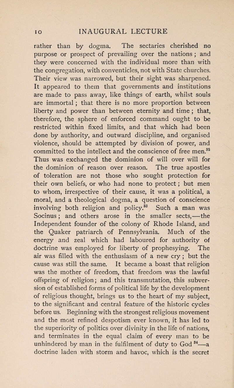 rather than by dogma. The sectaries cherished no purpose or prospect of prevailing over the nations ; and they were concerned with the individual more than with the congregation, with conventicles, not with State churches. Their view was narrowed, but their sight was sharpened. It appeared to them that governments and institutions are made to pass away, like things of earth, whilst souls are immortal ; that there is no more proportion between liberty and power than between eternity and time ; that, therefore, the sphere of enforced command ought to be restricted within fixed limits, and that which had been done by authority, and outward discipline, and organised violence, should be attempted by division of power, and committed to the intellect and the conscience of free men.32 Thus was exchanged the dominion of will over will for the dominion of reason over reason. The true apostles of toleration are not those who sought protection for their own beliefs, or who had none to protect; but men to whom, irrespective of their cause, it was a political, a moral, and a theological dogma, a question of conscience involving both religion and policy.33 Such a man was Socinus; and others arose in the smaller sects,—the Independent founder of the colony of Rhode Island, and the Quaker patriarch of Pennsylvania. Much of the energy and zeal which had laboured for authority of doctrine was employed for liberty of prophesying. The air was filled with the enthusiasm of a new cry ; but the cause was still the same. It became a boast that religion was the mother of freedom, that freedom was the lawful offspring of religion; and this transmutation, this subver¬ sion of established forms of political life by the development of religious thought, brings us to the heart of my subject, to the significant and central feature of the historic cycles before us. Beginning with the strongest religious movement and the most refined despotism ever known, it has led to the superiority of politics over divinity in the life of nations, and terminates in the equal claim of every man to be unhindered by man in the fulfilment of duty to God 34—a doctrine laden with storm and havoc, which is the secret