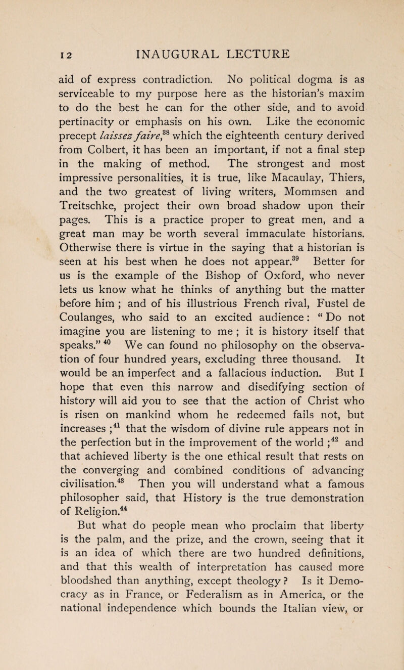 aid of express contradiction. No political dogma is as serviceable to my purpose here as the historian’s maxim to do the best he can for the other side, and to avoid pertinacity or emphasis on his own. Like the economic precept laissez fairef8 which the eighteenth century derived from Colbert, it has been an important, if not a final step in the making of method. The strongest and most impressive personalities, it is true, like Macaulay, Thiers, and the two greatest of living writers, Mommsen and Treitschke, project their own broad shadow upon their pages. This is a practice proper to great men, and a great man may be worth several immaculate historians. Otherwise there is virtue in the saying that a historian is seen at his best when he does not appear.39 Better for us is the example of the Bishop of Oxford, who never lets us know what he thinks of anything but the matter before him ; and of his illustrious French rival, Fustel de Coulanges, who said to an excited audience: “ Do not imagine you are listening to me ; it is history itself that speaks.” 40 We can found no philosophy on the observa¬ tion of four hundred years, excluding three thousand. It would be an imperfect and a fallacious induction. But I hope that even this narrow and disedifying section of history will aid you to see that the action of Christ who is risen on mankind whom he redeemed fails not, but increases ;41 that the wisdom of divine rule appears not in the perfection but in the improvement of the world ;42 and that achieved liberty is the one ethical result that rests on the converging and combined conditions of advancing civilisation.43 Then you will understand what a famous philosopher said, that History is the true demonstration of Religion.44 But what do people mean who proclaim that liberty is the palm, and the prize, and the crown, seeing that it is an idea of which there are two hundred definitions, and that this wealth of interpretation has caused more bloodshed than anything, except theology ? Is it Demo¬ cracy as in France, or Federalism as in America, or the national independence which bounds the Italian view, or