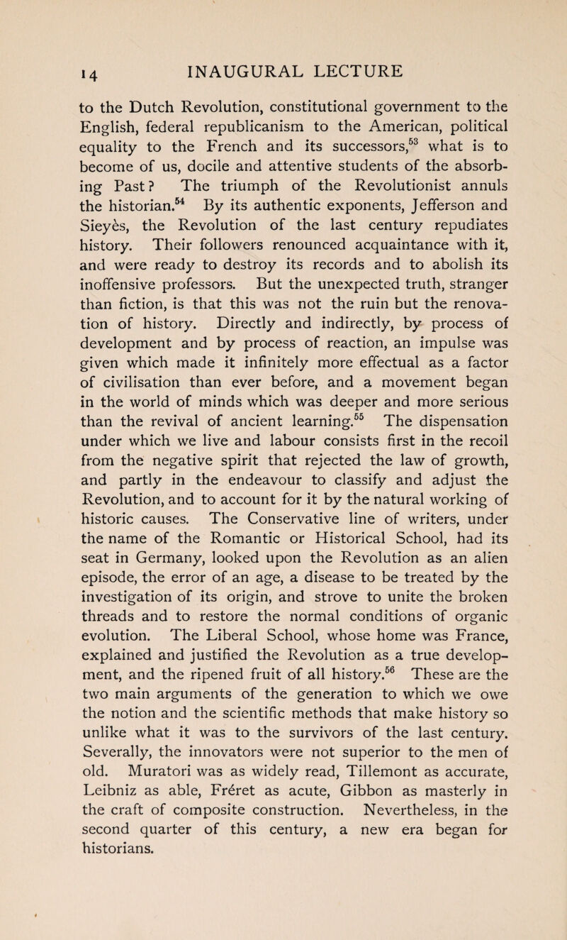 to the Dutch Revolution, constitutional government to the English, federal republicanism to the American, political equality to the French and its successors,53 what is to become of us, docile and attentive students of the absorb¬ ing Past ? The triumph of the Revolutionist annuls the historian.54 By its authentic exponents, Jefferson and Siey&s, the Revolution of the last century repudiates history. Their followers renounced acquaintance with it, and were ready to destroy its records and to abolish its inoffensive professors. But the unexpected truth, stranger than fiction, is that this was not the ruin but the renova¬ tion of history. Directly and indirectly, by process of development and by process of reaction, an impulse was given which made it infinitely more effectual as a factor of civilisation than ever before, and a movement began in the world of minds which was deeper and more serious than the revival of ancient learning.65 The dispensation under which we live and labour consists first in the recoil from the negative spirit that rejected the law of growth, and partly in the endeavour to classify and adjust the Revolution, and to account for it by the natural working of historic causes. The Conservative line of writers, under the name of the Romantic or Historical School, had its seat in Germany, looked upon the Revolution as an alien episode, the error of an age, a disease to be treated by the investigation of its origin, and strove to unite the broken threads and to restore the normal conditions of organic evolution. The Liberal School, whose home was France, explained and justified the Revolution as a true develop¬ ment, and the ripened fruit of all history.56 These are the two main arguments of the generation to which we owe the notion and the scientific methods that make history so unlike what it was to the survivors of the last century. Severally, the innovators were not superior to the men of old. Muratori was as widely read, Tillemont as accurate, Leibniz as able, Fr£ret as acute, Gibbon as masterly in the craft of composite construction. Nevertheless, in the second quarter of this century, a new era began for historians.