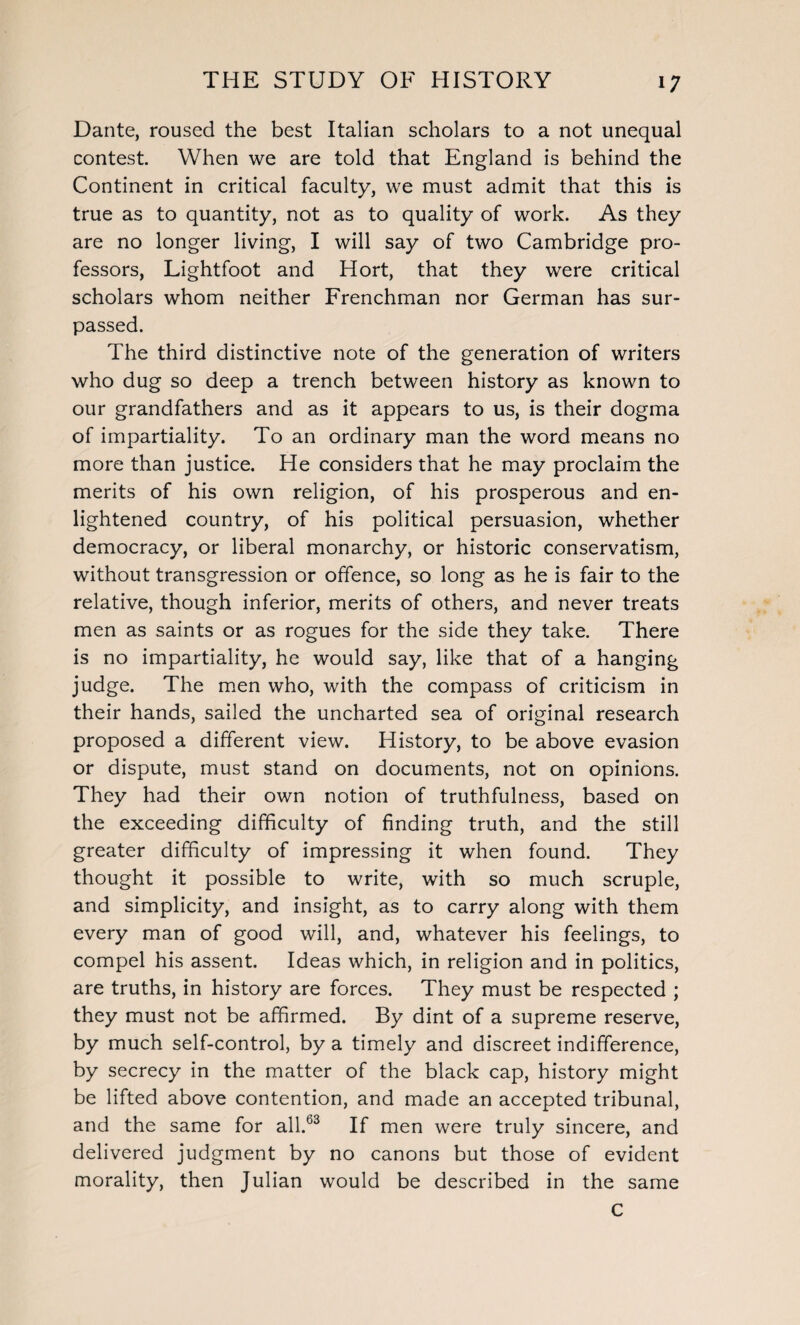 Dante, roused the best Italian scholars to a not unequal contest. When we are told that England is behind the Continent in critical faculty, we must admit that this is true as to quantity, not as to quality of work. As they are no longer living, I will say of two Cambridge pro¬ fessors, Lightfoot and Hort, that they were critical scholars whom neither Frenchman nor German has sur¬ passed. The third distinctive note of the generation of writers who dug so deep a trench between history as known to our grandfathers and as it appears to us, is their dogma of impartiality. To an ordinary man the word means no more than justice. He considers that he may proclaim the merits of his own religion, of his prosperous and en¬ lightened country, of his political persuasion, whether democracy, or liberal monarchy, or historic conservatism, without transgression or offence, so long as he is fair to the relative, though inferior, merits of others, and never treats men as saints or as rogues for the side they take. There is no impartiality, he would say, like that of a hanging judge. The men who, with the compass of criticism in their hands, sailed the uncharted sea of original research proposed a different view. History, to be above evasion or dispute, must stand on documents, not on opinions. They had their own notion of truthfulness, based on the exceeding difficulty of finding truth, and the still greater difficulty of impressing it when found. They thought it possible to write, with so much scruple, and simplicity, and insight, as to carry along with them every man of good will, and, whatever his feelings, to compel his assent. Ideas which, in religion and in politics, are truths, in history are forces. They must be respected ; they must not be affirmed. By dint of a supreme reserve, by much self-control, by a timely and discreet indifference, by secrecy in the matter of the black cap, history might be lifted above contention, and made an accepted tribunal, and the same for all.63 If men were truly sincere, and delivered judgment by no canons but those of evident morality, then Julian would be described in the same C