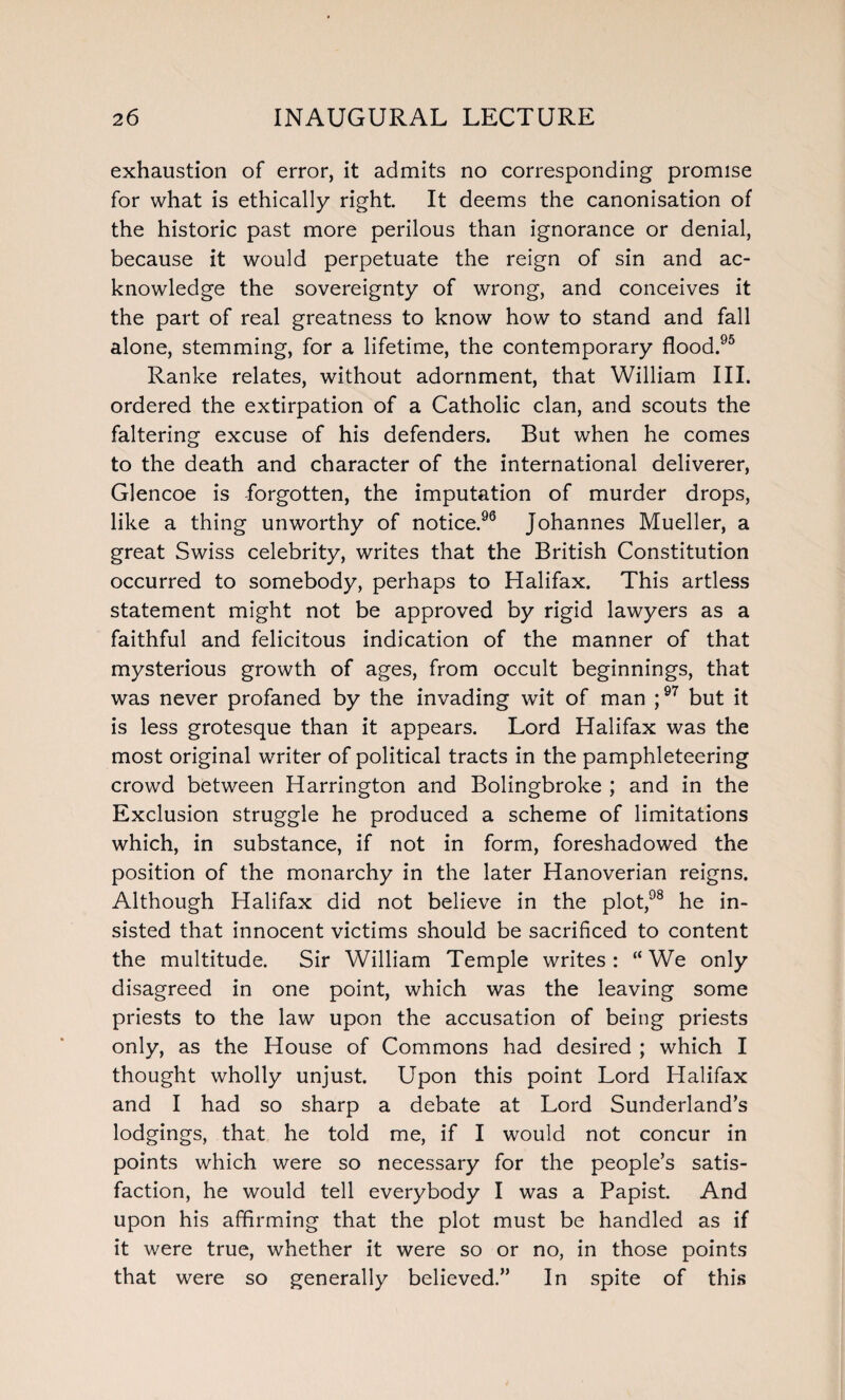 exhaustion of error, it admits no corresponding promise for what is ethically right. It deems the canonisation of the historic past more perilous than ignorance or denial, because it would perpetuate the reign of sin and ac¬ knowledge the sovereignty of wrong, and conceives it the part of real greatness to know how to stand and fall alone, stemming, for a lifetime, the contemporary flood.95 Ranke relates, without adornment, that William III. ordered the extirpation of a Catholic clan, and scouts the faltering excuse of his defenders. But when he comes to the death and character of the international deliverer, Glencoe is forgotten, the imputation of murder drops, like a thing unworthy of notice.96 Johannes Mueller, a great Swiss celebrity, writes that the British Constitution occurred to somebody, perhaps to Halifax. This artless statement might not be approved by rigid lawyers as a faithful and felicitous indication of the manner of that mysterious growth of ages, from occult beginnings, that was never profaned by the invading wit of man ;97 but it is less grotesque than it appears. Lord Halifax was the most original writer of political tracts in the pamphleteering crowd between Harrington and Bolingbroke ; and in the Exclusion struggle he produced a scheme of limitations which, in substance, if not in form, foreshadowed the position of the monarchy in the later Hanoverian reigns. Although Halifax did not believe in the plot,98 he in¬ sisted that innocent victims should be sacrificed to content the multitude. Sir William Temple writes : “ We only disagreed in one point, which was the leaving some priests to the law upon the accusation of being priests only, as the House of Commons had desired ; which I thought wholly unjust. Upon this point Lord Halifax and I had so sharp a debate at Lord Sunderland’s lodgings, that he told me, if I would not concur in points which were so necessary for the people’s satis¬ faction, he would tell everybody I was a Papist. And upon his affirming that the plot must be handled as if it were true, whether it were so or no, in those points that were so generally believed.” In spite of this