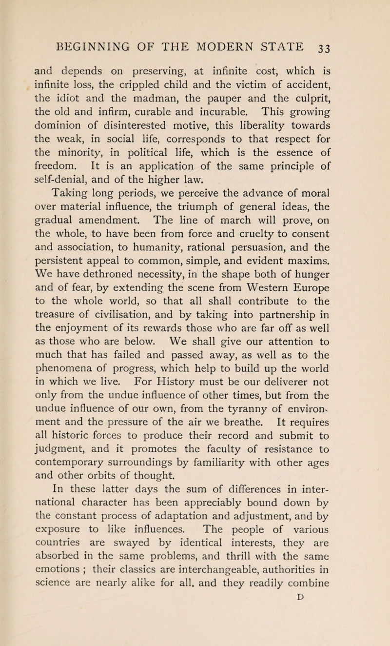 and depends on preserving, at infinite cost, which is infinite loss, the crippled child and the victim of accident, the idiot and the madman, the pauper and the culprit, the old and infirm, curable and incurable. This growing dominion of disinterested motive, this liberality towards the weak, in social life, corresponds to that respect for the minority, in political life, which is the essence of freedom. It is an application of the same principle of self-denial, and of the higher law. Taking long periods, we perceive the advance of moral over material influence, the triumph of general ideas, the gradual amendment. The line of march will prove, on the whole, to have been from force and cruelty to consent and association, to humanity, rational persuasion, and the persistent appeal to common, simple, and evident maxims. We have dethroned necessity, in the shape both of hunger and of fear, by extending the scene from Western Europe to the whole world, so that all shall contribute to the treasure of civilisation, and by taking into partnership in the enjoyment of its rewards those who are far off as well as those who are below. We shall give our attention to much that has failed and passed away, as well as to the phenomena of progress, which help to build up the world in which we live. For History must be our deliverer not only from the undue influence of other times, but from the undue influence of our own, from the tyranny of environ^ ment and the pressure of the air we breathe. It requires all historic forces to produce their record and submit to judgment, and it promotes the faculty of resistance to contemporary surroundings by familiarity with other ages and other orbits of thought. In these latter days the sum of differences in inter¬ national character has been appreciably bound down by the constant process of adaptation and adjustment, and by exposure to like influences. The people of various countries are swayed by identical interests, they are absorbed in the same problems, and thrill with the same emotions ; their classics are interchangeable, authorities in science are nearly alike for all. and they readily combine D