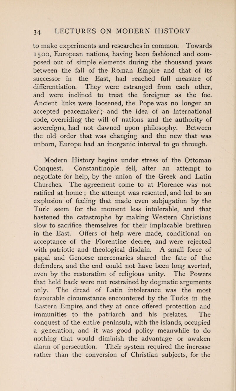 to make experiments and researches in common. Towards 1500, European nations, having been fashioned and com¬ posed out of simple elements during the thousand years between the fall of the Roman Empire and that of its successor in the East, had reached full measure of differentiation. They were estranged from each other, and were inclined to treat the foreigner as the foe. Ancient links were loosened, the Pope was no longer an accepted peacemaker; and the idea of an international code, overriding the will of nations and the authority of sovereigns, had not dawned upon philosophy. Between the old order that was changing and the new that was unborn, Europe had an inorganic interval to go through. Modern History begins under stress of the Ottoman Conquest. Constantinople fell, after an attempt to negotiate for help, by the union of the Greek and Latin Churches. The agreement come to at Florence was not ratified at home ; the attempt was resented, and led to an explosion of feeling that made even subjugation by the Turk seem for the moment less intolerable, and that hastened the catastrophe by making Western Christians slow to sacrifice themselves for their implacable brethren in the East. Offers of help were made, conditional on acceptance of the Florentine decree, and were rejected with patriotic and theological disdain. A small force of papal and Genoese mercenaries shared the fate of the defenders, and the end could not have been long averted, even by the restoration of religious unity. The Powers that held back were not restrained by dogmatic arguments only. The dread of Latin intolerance was the most favourable circumstance encountered by the Turks in the Eastern Empire, and they at once offered protection and immunities to the patriarch and his prelates. The conquest of the entire peninsula, with the islands, occupied a generation, and it was good policy meanwhile to do nothing that would diminish the advantage or awaken alarm of persecution. Their system required the increase rather than the conversion of Christian subjects, for the