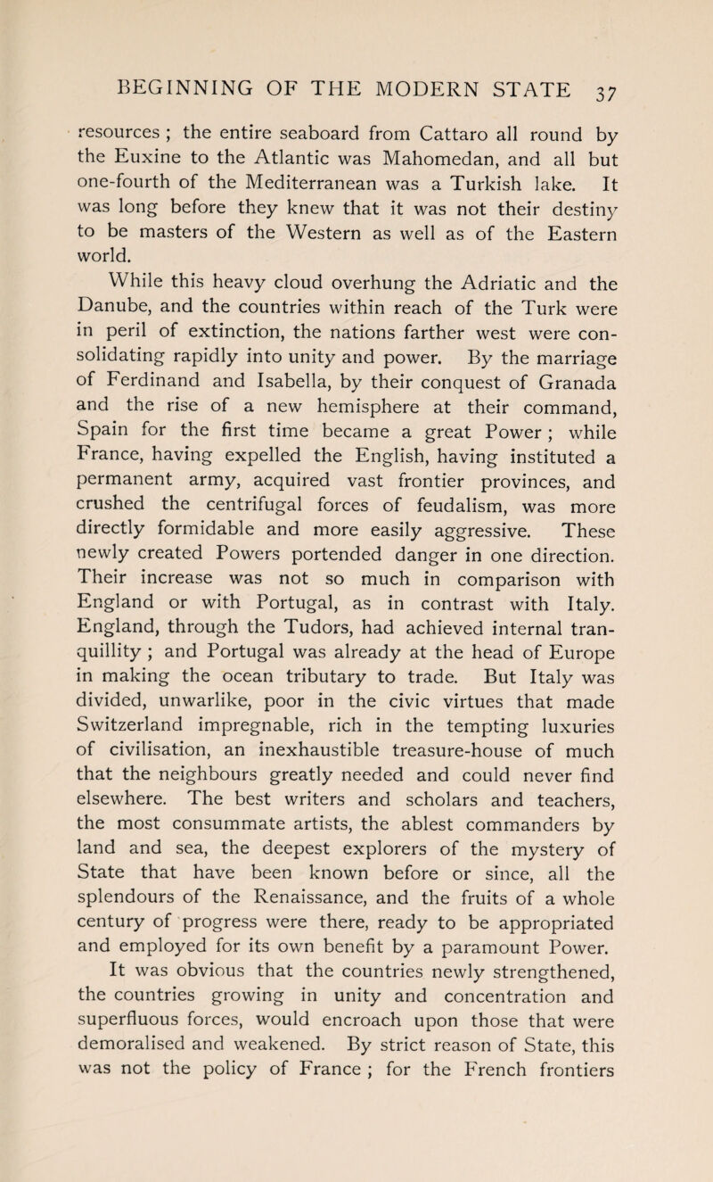 resources ; the entire seaboard from Cattaro all round by the Euxine to the Atlantic was Mahomedan, and all but one-fourth of the Mediterranean was a Turkish lake. It was long before they knew that it was not their destiny to be masters of the Western as well as of the Eastern world. While this heavy cloud overhung the Adriatic and the Danube, and the countries within reach of the Turk were in peril of extinction, the nations farther west were con¬ solidating rapidly into unity and power. By the marriage of Ferdinand and Isabella, by their conquest of Granada and the rise of a new hemisphere at their command, Spain for the first time became a great Power; while France, having expelled the English, having instituted a permanent army, acquired vast frontier provinces, and crushed the centrifugal forces of feudalism, was more directly formidable and more easily aggressive. These newly created Powers portended danger in one direction. Their increase was not so much in comparison with England or with Portugal, as in contrast with Italy. England, through the Tudors, had achieved internal tran¬ quillity ; and Portugal was already at the head of Europe in making the ocean tributary to trade. But Italy was divided, unwarlike, poor in the civic virtues that made Switzerland impregnable, rich in the tempting luxuries of civilisation, an inexhaustible treasure-house of much that the neighbours greatly needed and could never find elsewhere. The best writers and scholars and teachers, the most consummate artists, the ablest commanders by land and sea, the deepest explorers of the mystery of State that have been known before or since, all the splendours of the Renaissance, and the fruits of a whole century of progress were there, ready to be appropriated and employed for its own benefit by a paramount Power. It was obvious that the countries newly strengthened, the countries growing in unity and concentration and superfluous forces, would encroach upon those that were demoralised and weakened. By strict reason of State, this was not the policy of France ; for the French frontiers