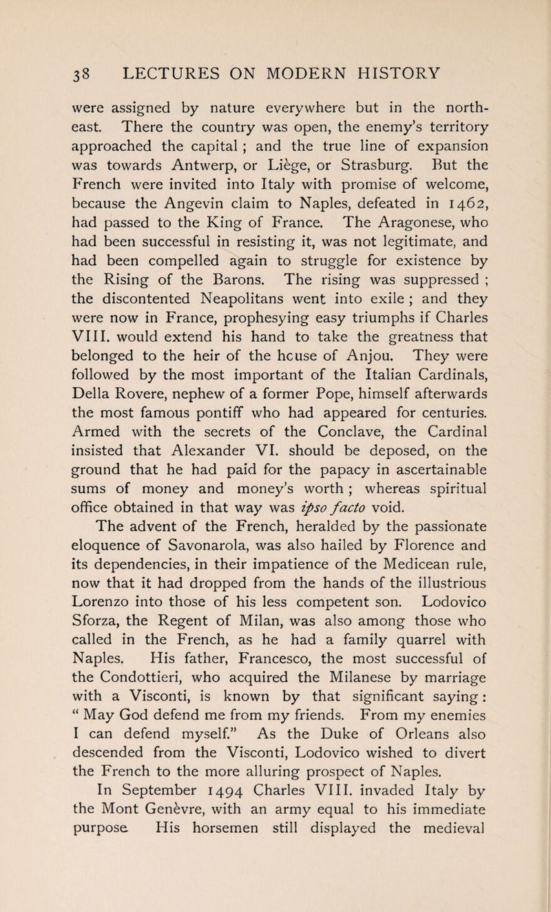 were assigned by nature everywhere but in the north¬ east There the country was open, the enemy’s territory approached the capital ; and the true line of expansion was towards Antwerp, or Liege, or Strasburg. But the French were invited into Italy with promise of welcome, because the Angevin claim to Naples, defeated in 1462, had passed to the King of France. The Aragonese, who had been successful in resisting it, was not legitimate, and had been compelled again to struggle for existence by the Rising of the Barons. The rising was suppressed ; the discontented Neapolitans went into exile ; and they were now in France, prophesying easy triumphs if Charles VIII. would extend his hand to take the greatness that belonged to the heir of the he use of Anjou. They were followed by the most important of the Italian Cardinals, Della Rovere, nephew of a former Pope, himself afterwards the most famous pontiff who had appeared for centuries. Armed with the secrets of the Conclave, the Cardinal insisted that Alexander VI. should be deposed, on the ground that he had paid for the papacy in ascertainable sums of money and money’s worth ; whereas spiritual office obtained in that way was ipso facto void. The advent of the French, heralded by the passionate eloquence of Savonarola, was also hailed by Florence and its dependencies, in their impatience of the Medicean rule, now that it had dropped from the hands of the illustrious Lorenzo into those of his less competent son. Lodovico Sforza, the Regent of Milan, was also among those who called in the French, as he had a family quarrel with Naples. His father, Francesco, the most successful of the Condottieri, who acquired the Milanese by marriage with a Visconti, is known by that significant saying: “ May God defend me from my friends. From my enemies I can defend myself.” As the Duke of Orleans also descended from the Visconti, Lodovico wished to divert the French to the more alluring prospect of Naples. In September 1494 Charles VIII. invaded Italy by the Mont Genevre, with an army equal to his immediate purpose His horsemen still displayed the medieval