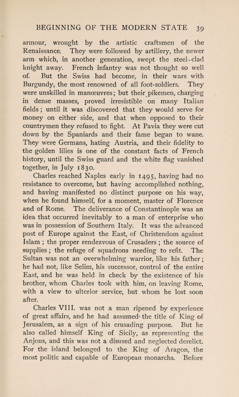 armour, wrought by the artistic craftsmen of the Renaissance. They were followed by artillery, the newer arm which, in another generation, swept the steel-clad knight away. French infantry was not thought so well of. But the Swiss had become, in their wars with Burgundy, the most renowned of all foot-soldiers. They were unskilled in manoeuvres; but their pikemen, charging in dense masses, proved irresistible on many Italian fields ; until it was discovered that they would serve for money on either side, and that when opposed to their countrymen they refused to fight. At Pavia they were cut down by the Spaniards and their fame began to wane. They were Germans, hating Austria, and their fidelity to the golden lilies is one of the constant facts of French history, until the Swiss guard and the white flag vanished together, in July 1830. Charles reached Naples early in 1495, having had no resistance to overcome, but having accomplished nothing, and having manifested no distinct purpose on his way, when he found himself, for a moment, master of Florence and of Rome. The deliverance of Constantinople was an idea that occurred inevitably to a man of enterprise who was in possession of Southern Italy. It was the advanced post of Europe against the East, of Christendom against Islam ; the proper rendezvous of Crusaders ; the source of supplies ; the refuge of squadrons needing to refit. The Sultan was not an overwhelming warrior, like his father; he had not, like Selim, his successor, control of the entire East, and he was held in check by the existence of his brother, whom Charles took with him, on leaving Rome, with a view to ulterior service, but whom he lost soon after. Charles VIII. was not a man ripened by experience of great affairs, and he had assumed' the title of King of Jerusalem, as a sign of his crusading purpose. But he also called himself King of Sicily, as representing the Anjous, and this was not a disused and neglected derelict. For the island belonged to the King of Aragon, the most politic and capable of European monarchs. Before