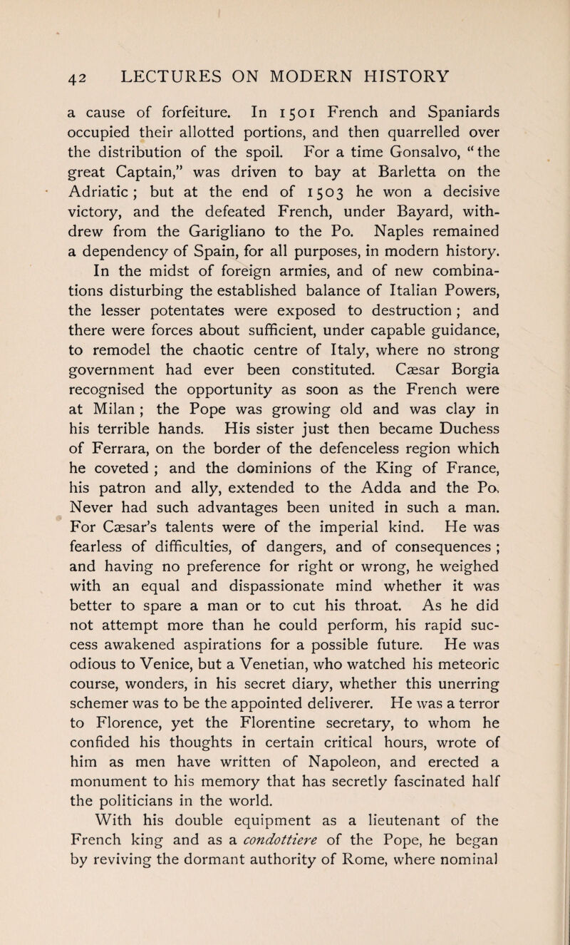 a cause of forfeiture. In 1501 French and Spaniards occupied their allotted portions, and then quarrelled over the distribution of the spoil. For a time Gonsalvo, “the great Captain,” was driven to bay at Barletta on the Adriatic; but at the end of 1503 he won a decisive victory, and the defeated French, under Bayard, with¬ drew from the Garigliano to the Po. Naples remained a dependency of Spain, for all purposes, in modern history. In the midst of foreign armies, and of new combina¬ tions disturbing the established balance of Italian Powers, the lesser potentates were exposed to destruction; and there were forces about sufficient, under capable guidance, to remodel the chaotic centre of Italy, where no strong government had ever been constituted. Caesar Borgia recognised the opportunity as soon as the French were at Milan ; the Pope was growing old and was clay in his terrible hands. His sister just then became Duchess of Ferrara, on the border of the defenceless region which he coveted ; and the dominions of the King of France, his patron and ally, extended to the Adda and the Po, Never had such advantages been united in such a man. For Caesar’s talents were of the imperial kind. He was fearless of difficulties, of dangers, and of consequences ; and having no preference for right or wrong, he weighed with an equal and dispassionate mind whether it was better to spare a man or to cut his throat. As he did not attempt more than he could perform, his rapid suc¬ cess awakened aspirations for a possible future. He was odious to Venice, but a Venetian, who watched his meteoric course, wonders, in his secret diary, whether this unerring schemer was to be the appointed deliverer. He was a terror to Florence, yet the Florentine secretary, to whom he confided his thoughts in certain critical hours, wrote of him as men have written of Napoleon, and erected a monument to his memory that has secretly fascinated half the politicians in the world. With his double equipment as a lieutenant of the French king and as a condottiere of the Pope, he began by reviving the dormant authority of Rome, where nominal