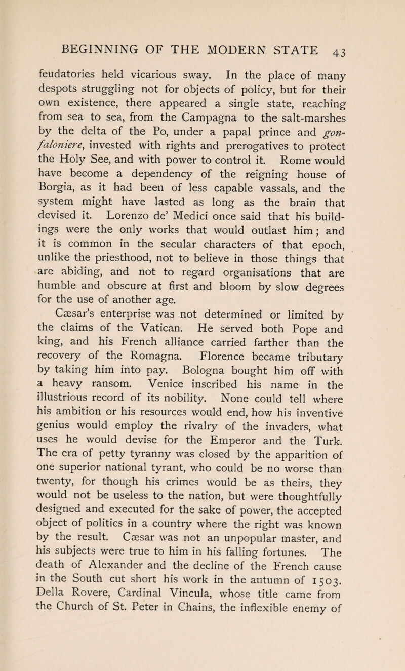 feudatories held vicarious sway. In the place of many despots struggling not for objects of policy, but for their own existence, there appeared a single state, reaching from sea to sea, from the Campagna to the salt-marshes by the delta of the Po, under a papal prince and gon- faloniere, invested with rights and prerogatives to protect the Holy See, and with power to control it Rome would have become a dependency of the reigning house of Borgia, as it had been of less capable vassals, and the system might have lasted as long as the brain that devised it. Lorenzo de’ Medici once said that his build¬ ings were the only works that would outlast him ; and it is common in the secular characters of that epoch, unlike the priesthood, not to believe in those things that are abiding, and not to regard organisations that are humble and obscure at first and bloom by slow degrees for the use of another age. Caesar’s enterprise was not determined or limited by the claims of the Vatican. He served both Pope and king, and his French alliance carried farther than the recovery of the Romagna. Florence became tributary by taking him into pay. Bologna bought him off with a heavy ransom. Venice inscribed his name in the illustrious record of its nobility. None could tell where his ambition or his resources would end, how his inventive genius would employ the rivalry of the invaders, what uses he would devise for the Emperor and the Turk. The era of petty tyranny was closed by the apparition of one superior national tyrant, who could be no worse than twenty, for though his crimes would be as theirs, they would not be useless to the nation, but were thoughtfully designed and executed for the sake of power, the accepted object of politics in a country where the right was known by the result. Caesar was not an unpopular master, and his subjects were true to him in his falling fortunes. The death of Alexander and the decline of the French cause in the South cut short his work in the autumn of 1503. Della Rovere, Cardinal Vincula, whose title came from the Church of St. Peter in Chains, the inflexible enemy of