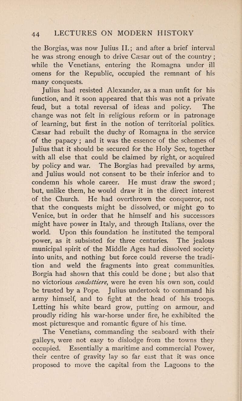 the Borgias, was now Julius II.; and after a brief interval he was strong enough to drive Csesar out of the country ; while the Venetians, entering the Romagna under ill omens for the Republic, occupied the remnant of his many conquests. Julius had resisted Alexander, as a man unfit for his function, and it soon appeared that this was not a private feud, but a total reversal of ideas and policy. The change was not felt in religious reform or in patronage of learning, but first in the notion of territorial politics. Caesar had rebuilt the duchy of Romagna in the service of the papacy ; and it was the essence of the schemes of Julius that it should be secured for the Holy See, together with all else that could be claimed by right, or acquired by policy and war. The Borgias had prevailed by arms, and Julius would not consent to be their inferior and to condemn his whole career. He must draw the sword; but, unlike them, he would draw it in the direct interest of the Church. He had overthrown the conqueror, not that the conquests might be dissolved, or might go to Venice, but in order that he himself and his successors might have power in Italy, and through Italians, over the world. Upon this foundation he instituted the temporal power, as it subsisted for three centuries. The jealous municipal spirit of the Middle Ages had dissolved society into units, and nothing but force could reverse the tradi¬ tion and weld the fragments into great communities. Borgia had shown that this could be done ; but also that no victorious condottiere, were he even his own son, could be trusted by a Pope. Julius undertook to command his army himself, and to fight at the head of his troops. Letting his white beard grow, putting on armour, and proudly riding his war-horse under fire, he exhibited the most picturesque and romantic figure of his time. The Venetians, commanding the seaboard with their galleys, were not easy to dislodge from the towns they occupied. Essentially a maritime and commercial Power, their centre of gravity lay so far east that it was once proposed to move the capital from the Lagoons to the