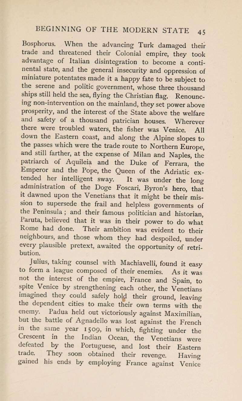 Bosphorus. When the advancing Turk damaged their trade and threatened their Colonial empire, they took advantage of Italian disintegration to become a conti¬ nental state, and the general insecurity and oppression of miniature potentates made it a happy fate to be subject to the serene and politic government, whose three thousand ships still held the sea, flying the Christian flag. Renounc¬ ing non-intervention on the mainland, they set power above prosperity, and the interest of the State above the welfare and safety of a thousand patrician houses. Wherever there were troubled waters, the fisher was Venice. All down the Eastern coast, and along the Alpine slopes to the passes which were the trade route to Northern Europe, and still farther, at the expense of Milan and Naples, the patriarch of Acjuileia and the Duke of Ferrara, the Emperor and the Pope, the Queen of the Adriatic ex¬ tended her intelligent sway. It was under the long administration of the Doge Foscari, Byron’s hero, that it dawned upon the Venetians that it might be their mis¬ sion to supersede the frail and helpless governments of the Peninsula ; and their famous politician and historian, Paruta, believed that it was in their power to do what Rome had done. Their ambition was evident to their neighbours, and those whom they had despoiled, under every plausible pretext, awaited the opportunity of retri¬ bution. Julius, taking counsel with Machiavelli, found it easy to form a league composed of their enemies. As it was not the interest of the empire, France and Spain, to spite Venice by strengthening each other, the Venetians imagined they could safely hol£ their ground, leaving the dependent cities to make their own terms with the enemy. Padua held out victoriously against Maximilian, but the battle of Agnadello was lost against the French in the same year 1509, in which, fighting under the Crescent in the Indian Ocean, the Venetians were defeated by the Portuguese, and lost their Eastern trade. They soon obtained their revenge. Having gained his ends by employing France against Venice