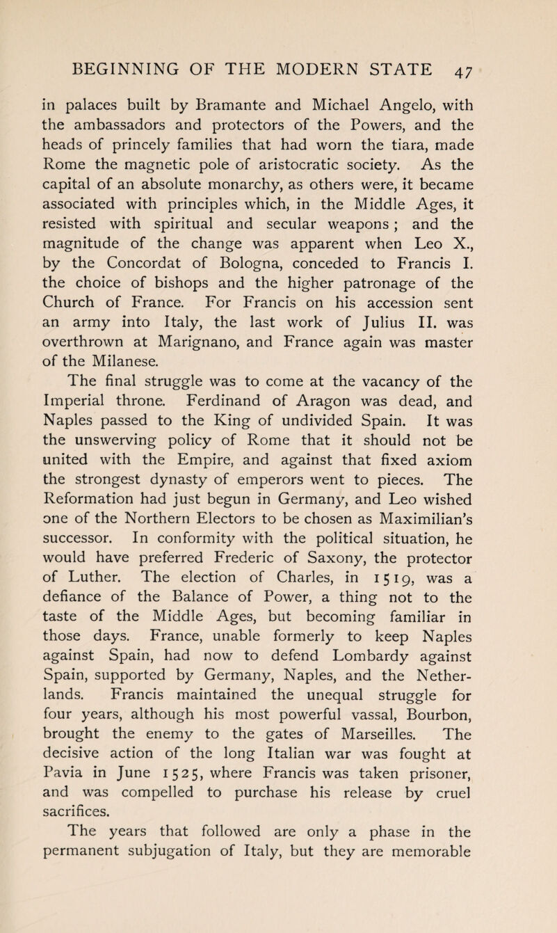 in palaces built by Bramante and Michael Angelo, with the ambassadors and protectors of the Powers, and the heads of princely families that had worn the tiara, made Rome the magnetic pole of aristocratic society. As the capital of an absolute monarchy, as others were, it became associated with principles which, in the Middle Ages, it resisted with spiritual and secular weapons ; and the magnitude of the change was apparent when Leo X., by the Concordat of Bologna, conceded to Francis I. the choice of bishops and the higher patronage of the Church of France. For Francis on his accession sent an army into Italy, the last work of Julius II. was overthrown at Marignano, and France again was master of the Milanese. The final struggle was to come at the vacancy of the Imperial throne. Ferdinand of Aragon was dead, and Naples passed to the King of undivided Spain. It was the unswerving policy of Rome that it should not be united with the Empire, and against that fixed axiom the strongest dynasty of emperors went to pieces. The Reformation had just begun in Germany, and Leo wished one of the Northern Electors to be chosen as Maximilian’s successor. In conformity with the political situation, he would have preferred Frederic of Saxony, the protector of Luther. The election of Charles, in 1519, was a defiance of the Balance of Power, a thing not to the taste of the Middle Ages, but becoming familiar in those days. France, unable formerly to keep Naples against Spain, had now to defend Lombardy against Spain, supported by Germany, Naples, and the Nether¬ lands. Francis maintained the unequal struggle for four years, although his most powerful vassal, Bourbon, brought the enemy to the gates of Marseilles. The decisive action of the long Italian war was fought at Pavia in June 1525, where Francis was taken prisoner, and was compelled to purchase his release by cruel sacrifices. The years that followed are only a phase in the permanent subjugation of Italy, but they are memorable