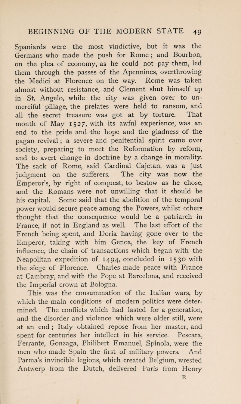 Spaniards were the most vindictive, but it was the Germans who made the push for Rome ; and Bourbon, on the plea of economy, as he could not pay them, led them through the passes of the Apennines, overthrowing the Medici at Florence on the way. Rome was taken almost without resistance, and Clement shut himself up in St. Angelo, while the city was given over to un¬ merciful pillage, the prelates were held to ransom, and all the secret treasure was got at by torture. That month of May 1527, with its awful experience, was an end to the pride and the hope and the gladness of the pagan revival; a severe and penitential spirit came over society, preparing to meet the Reformation by reform, and to avert change in doctrine by a change in morality. The sack of Rome, said Cardinal Cajetan, was a just judgment on the sufferers. The city was now the Emperor’s, by right of conquest, to bestow as he chose, and the Romans were not unwilling that it should be his capital. Some said that the abolition of the temporal power would secure peace among the Powers, whilst others thought that the consequence would be a patriarch in France, if not in England as well. The last effort of the French being spent, and Doria having gone over to the Emperor, taking with him Genoa, the key of French influence, the chain of transactions which began with the Neapolitan expedition of 1494, concluded in 1530 with the siege of Florence. Charles made peace with France at Cambray, and with the Pope at Barcelona, and received the Imperial crown at Bologna. This was the consummation of the Italian wars, by which the main conditions of modern politics were deter¬ mined. The conflicts which had lasted for a generation, and the disorder and violence which were older still, were at an end ; Italy obtained repose from her master, and spent for centuries her intellect in his service. Pescara, Ferrante, Gonzaga, Philibert Emanuel, Spinola, were the men who made Spain the first of military powers. And Parma’s invincible legions, which created Belgium, wrested Antwerp from the Dutch, delivered Paris from Henry