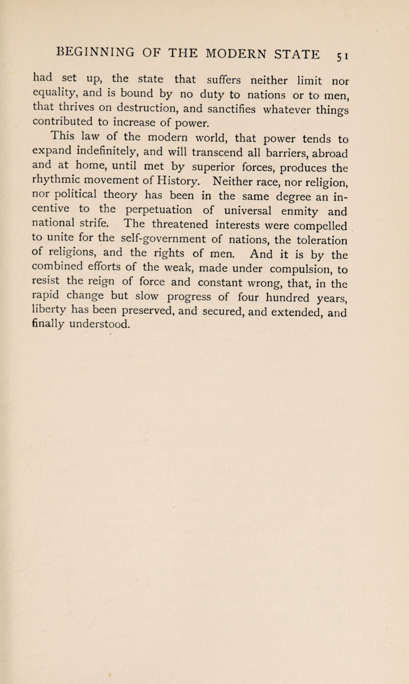 had set up, the state that suffers neither limit nor equality, and is bound by no duty to nations or to men, that thrives on destruction, and sanctifies whatever things contributed to increase of power. This law of the modern world, that power tends to expand indefinitely, and will transcend all barriers, abroad and at home, until met by superior forces, produces the rhythmic movement of History. Neither race, nor religion, nor political theory has been in the same degree an in¬ centive to the perpetuation of universal enmity and national strife. The threatened interests were compelled to unite for the self-government of nations, the toleration of religions, and the rights of men. And it is by the combined efforts of the weak, made under compulsion, to resist the reign of force and constant wrong, that, in the rapid change but slow progress of four hundred years, liberty has been preserved, and secured, and extended, and finally understood.