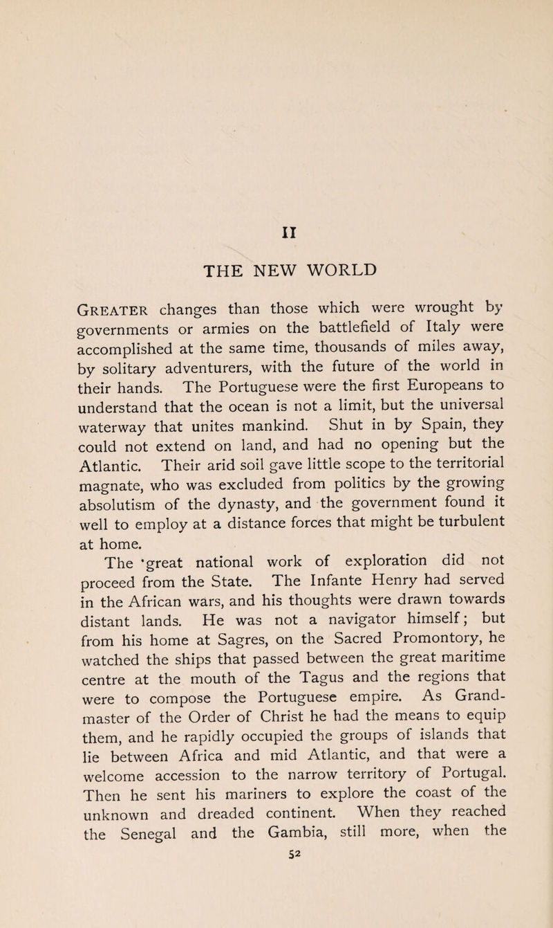 II THE NEW WORLD Greater changes than those which were wrought by governments or armies on the battlefield of Italy were accomplished at the same time, thousands of miles away, by solitary adventurers, with the future of the world in their hands. The Portuguese were the first Europeans to understand that the ocean is not a limit, but the universal waterway that unites mankind. Shut in by Spain, they could not extend on land, and had no opening but the Atlantic. Their arid soil gave little scope to the territorial magnate, who was excluded from politics by the growing absolutism of the dynasty, and the government found it well to employ at a distance forces that might be turbulent at home. The ’great national work of exploration did not proceed from the State. The Infante Henry had served in the African wars, and his thoughts were drawn towards distant lands. He was not a navigator himself; but from his home at Sagres, on the Sacred Promontory, he watched the ships that passed between the great maritime centre at the mouth of the Tagus and the regions that were to compose the Portuguese empire. As Grand¬ master of the Order of Christ he had the means to equip them, and he rapidly occupied the groups of islands that lie between Africa and mid Atlantic, and that were a welcome accession to the narrow territory of Portugal. Then he sent his mariners to explore the coast of the unknown and dreaded continent. When they reached the Senegal and the Gambia, still more, when the