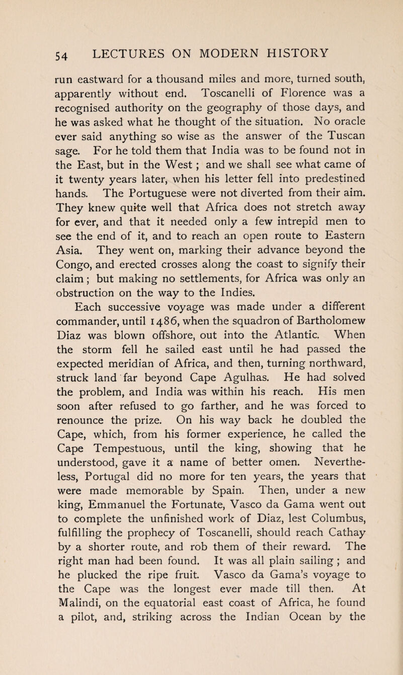 run eastward for a thousand miles and more, turned south, apparently without end. Toscanelli of Florence was a recognised authority on the geography of those days, and he was asked what he thought of the situation. No oracle ever said anything so wise as the answer of the Tuscan sage. For he told them that India was to be found not in the East, but in the West; and we shall see what came of it twenty years later, when his letter fell into predestined hands. The Portuguese were not diverted from their aim. They knew quite well that Africa does not stretch away for ever, and that it needed only a few intrepid men to see the end of it, and to reach an open route to Eastern Asia. They went on, marking their advance beyond the Congo, and erected crosses along the coast to signify their claim; but making no settlements, for Africa was only an obstruction on the way to the Indies. Each successive voyage was made under a different commander, until i486, when the squadron of Bartholomew Diaz was blown offshore, out into the Atlantic. When the storm fell he sailed east until he had passed the expected meridian of Africa, and then, turning northward, struck land far beyond Cape Agulhas. He had solved the problem, and India was within his reach. His men soon after refused to go farther, and he was forced to renounce the prize. On his way back he doubled the Cape, which, from his former experience, he called the Cape Tempestuous, until the king, showing that he understood, gave it a name of better omen. Neverthe¬ less, Portugal did no more for ten years, the years that were made memorable by Spain. Then, under a new king, Emmanuel the Fortunate, Vasco da Gama went out to complete the unfinished work of Diaz, lest Columbus, fulfilling the prophecy of Toscanelli, should reach Cathay by a shorter route, and rob them of their reward. The right man had been found. It was all plain sailing ; and he plucked the ripe fruit. Vasco da Gama’s voyage to the Cape was the longest ever made till then. At Malindi, on the equatorial east coast of Africa, he found a pilot, and, striking across the Indian Ocean by the