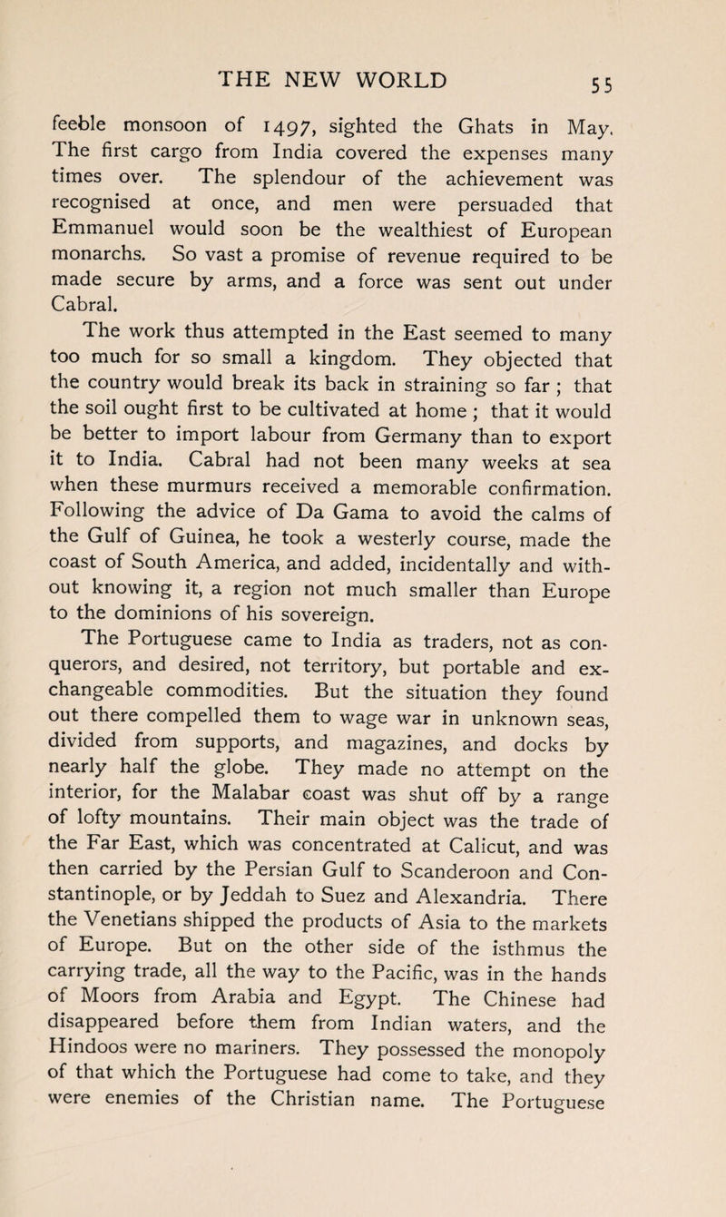 feeble monsoon of 1497, sighted the Ghats in May. The first cargo from India covered the expenses many times over. The splendour of the achievement was recognised at once, and men were persuaded that Emmanuel would soon be the wealthiest of European monarchs. So vast a promise of revenue required to be made secure by arms, and a force was sent out under Cabral. The work thus attempted in the East seemed to many too much for so small a kingdom. They objected that the country would break its back in straining so far ; that the soil ought first to be cultivated at home ; that it would be better to import labour from Germany than to export it to India. Cabral had not been many weeks at sea when these murmurs received a memorable confirmation. Following the advice of Da Gama to avoid the calms of the Gulf of Guinea, he took a westerly course, made the coast of South America, and added, incidentally and with¬ out knowing it, a region not much smaller than Europe to the dominions of his sovereign. The Portuguese came to India as traders, not as con¬ querors, and desired, not territory, but portable and ex¬ changeable commodities. But the situation they found out there compelled them to wage war in unknown seas, divided from supports, and magazines, and docks by nearly half the globe. They made no attempt on the interior, for the Malabar coast was shut off by a range of lofty mountains. Their main object was the trade of the Far East, which was concentrated at Calicut, and was then carried by the Persian Gulf to Scanderoon and Con¬ stantinople, or by Jeddah to Suez and Alexandria. There the Venetians shipped the products of Asia to the markets of Europe. But on the other side of the isthmus the carrying trade, all the way to the Pacific, was in the hands of Moors from Arabia and Egypt. The Chinese had disappeared before them from Indian waters, and the Hindoos were no mariners. They possessed the monopoly of that which the Portuguese had come to take, and they were enemies of the Christian name. The Portuguese