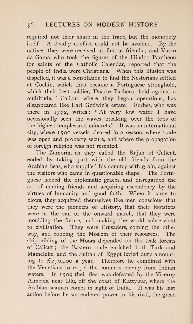 required not their share in the trade, but the monopoly itself. A deadly conflict could not be avoided. By the natives, they were received at first as friends ; and Vasco da Gama, who took the figures of the Hindoo Pantheon for saints of the Catholic Calendar, reported that the people of India were Christians. When this illusion was dispelled, it was a consolation to find the Nestorians settled at Cochin, which thus became a Portuguese stronghold, which their best soldier, Duarte Pacheco, held against a multitude. Calicut, where they began operations, has disappeared like Earl Godwin’s estate. Forbes, who was there in 1772, writes: “At very low water I have occasionally seen the waves breaking over the tops of the highest temples and minarets.” It was an international city, where 1500 vessels cleared in a season, where trade was open and property secure, and where the propagation of foreign religion was not resented. The Zamorin, as they called the Rajah of Calicut, ended by taking part with the old friends from the Arabian Seas, who supplied his country with grain, against the visitors who came in questionable shape. The Portu¬ guese lacked the diplomatic graces, and disregarded the art of making friends and acquiring ascendency by the virtues of humanity and good faith. When it came to blows, they acquitted themselves like men conscious that they were the pioneers of History, that their footsteps were in the van of the onward march, that they were moulding the future, and making the world subservient to civilisation. They were Crusaders, coming the other way, and robbing the Moslem of their resources. The shipbuilding of the Moors depended on the teak forests of Calicut; the Eastern trade enriched both Turk and Mameluke, and the Sultan of Egypt levied duty amount¬ ing to >£290,000 a year. Therefore he combined with the Venetians to expel the common enemy from Indian waters. In 1509 their fleet was defeated by the Viceroy Almeida near Diu, off the coast of Kattywar, where the Arabian seaman comes in sight of India. It was his last action before he surrendered power to his rival, the great