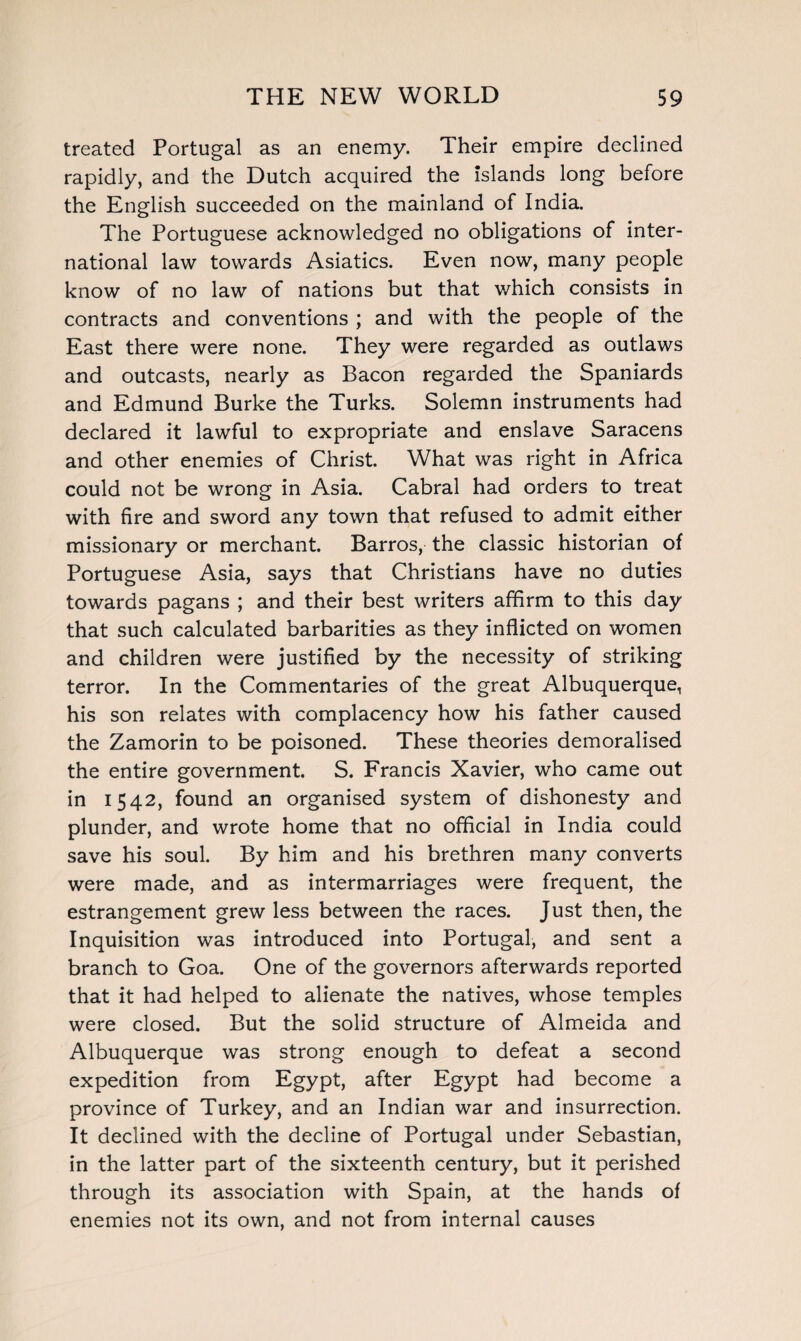 treated Portugal as an enemy. Their empire declined rapidly, and the Dutch acquired the islands long before the English succeeded on the mainland of India. The Portuguese acknowledged no obligations of inter¬ national law towards Asiatics. Even now, many people know of no law of nations but that which consists in contracts and conventions ; and with the people of the East there were none. They were regarded as outlaws and outcasts, nearly as Bacon regarded the Spaniards and Edmund Burke the Turks. Solemn instruments had declared it lawful to expropriate and enslave Saracens and other enemies of Christ. What was right in Africa could not be wrong in Asia. Cabral had orders to treat with fire and sword any town that refused to admit either missionary or merchant. Barros, the classic historian of Portuguese Asia, says that Christians have no duties towards pagans ; and their best writers affirm to this day that such calculated barbarities as they inflicted on women and children were justified by the necessity of striking terror. In the Commentaries of the great Albuquerque, his son relates with complacency how his father caused the Zamorin to be poisoned. These theories demoralised the entire government. S. Francis Xavier, who came out in 1542, found an organised system of dishonesty and plunder, and wrote home that no official in India could save his soul. By him and his brethren many converts were made, and as intermarriages were frequent, the estrangement grew less between the races. Just then, the Inquisition was introduced into Portugal, and sent a branch to Goa. One of the governors afterwards reported that it had helped to alienate the natives, whose temples were closed. But the solid structure of Almeida and Albuquerque was strong enough to defeat a second expedition from Egypt, after Egypt had become a province of Turkey, and an Indian war and insurrection. It declined with the decline of Portugal under Sebastian, in the latter part of the sixteenth century, but it perished through its association with Spain, at the hands of enemies not its own, and not from internal causes