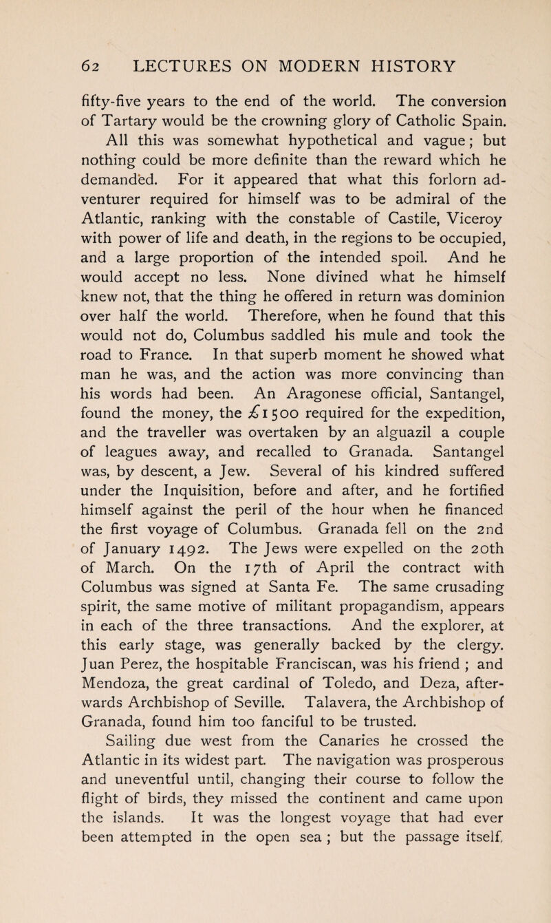 fifty-five years to the end of the world. The conversion of Tartary would be the crowning glory of Catholic Spain. All this was somewhat hypothetical and vague; but nothing could be more definite than the reward which he demanded. For it appeared that what this forlorn ad¬ venturer required for himself was to be admiral of the Atlantic, ranking with the constable of Castile, Viceroy with power of life and death, in the regions to be occupied, and a large proportion of the intended spoil. And he would accept no less. None divined what he himself knew not, that the thing he offered in return was dominion over half the world. Therefore, when he found that this would not do, Columbus saddled his mule and took the road to France. In that superb moment he showed what man he was, and the action was more convincing than his words had been. An Aragonese official, Santangel, found the money, the ^1500 required for the expedition, and the traveller was overtaken by an alguazil a couple of leagues away, and recalled to Granada. Santangel was, by descent, a Jew. Several of his kindred suffered under the Inquisition, before and after, and he fortified himself against the peril of the hour when he financed the first voyage of Columbus. Granada fell on the 2nd of January 1492. The Jews were expelled on the 20th of March. On the 17th of April the contract with Columbus was signed at Santa Fe. The same crusading spirit, the same motive of militant propagandism, appears in each of the three transactions. And the explorer, at this early stage, was generally backed by the clergy. Juan Perez, the hospitable Franciscan, was his friend ; and Mendoza, the great cardinal of Toledo, and Deza, after¬ wards Archbishop of Seville. Talavera, the Archbishop of Granada, found him too fanciful to be trusted. Sailing due west from the Canaries he crossed the Atlantic in its widest part The navigation was prosperous and uneventful until, changing their course to follow the flight of birds, they missed the continent and came upon the islands. It was the longest voyage that had ever been attempted in the open sea ; but the passage itself