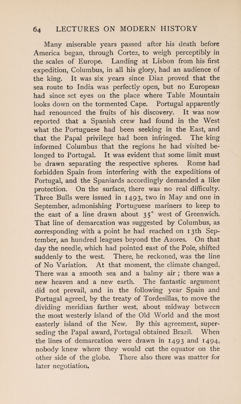 Many miserable years passed after his death before America began, through Cortez, to weigh perceptibly in the scales of Europe. Landing at Lisbon from his first expedition, Columbus, in all his glory, had an audience of the king. It was six years since Diaz proved that the sea route to India was perfectly open, but no European had since set eyes on the place where Table Mountain looks down on the tormented Cape. Portugal apparently had renounced the fruits of his discovery. It was now reported that a Spanish crew had found in the West what the Portuguese had been seeking in the East, and that the Papal privilege had been infringed. The king informed Columbus that the regions he had visited be¬ longed to Portugal. It was evident that some limit must be drawn separating the respective spheres. Rome had forbidden Spain from interfering with the expeditions of Portugal, and the Spaniards accordingly demanded a like protection. On the surface, there was no real difficulty. Three Bulls were issued in 1493, two in May and one in September, admonishing Portuguese mariners to keep to the east of a line drawn about 350 west of Greenwich. That line of demarcation was suggested by Columbus, as corresponding with a point he had reached on 13th Sep¬ tember, an hundred leagues beyond the Azores. On that day the needle, which had pointed east of the Pole, shifted suddenly to the west. There, he reckoned, was the line of No Variation. At that moment, the climate changed. There was a smooth sea and a balmy air ; there was a new heaven and a new earth. The fantastic argument did not prevail, and in the following year Spain and Portugal agreed, by the treaty of Tordesillas, to move the dividing meridian farther west, about midway between the most westerly island of the Old World and the most easterly island of the New. By this agreement, super¬ seding the Papal award, Portugal obtained Brazil. When the lines of demarcation were drawn in 1493 and 1494, nobody knew where they would cut the equator on the other side of the globe. There also there was matter for later negotiation.