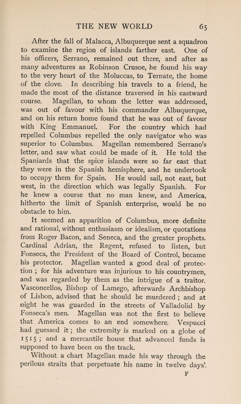 After the fall of Malacca, Albuquerque sent a squadron to examine the region of islands farther east. One of his officers, Serrano, remained out there, and after as many adventures as Robinson Crusoe, he found his way to the very heart of the Moluccas, to Ternate, the home of the clove. In describing his travels to a friend, he made the most of the distance traversed in his eastward course. Magellan, to whom the letter was addressed, was out of favour with his commander Albuquerque, and on his return home found that he was out of favour with King Emmanuel. For the country which had repelled Columbus repelled the only navigator who was superior to Columbus. Magellan remembered Serrano’s letter, and saw what could be made of it. He told the Spaniards that the spice islands were so far east that they were in the Spanish hemisphere, and he undertook to occupy them for Spain. He would sail, not east, but west, in the direction which was legally Spanish. For he knew a course that no man knew, and America, hitherto the limit of Spanish enterprise, would be no obstacle to him. It seemed an apparition of Columbus, more definite and rational, without enthusiasm or idealism, or quotations from Roger Bacon, and Seneca, and the greater prophets. Cardinal Adrian, the Regent, refused to listen, but Fonseca, the President of the Board of Control, became his protector. Magellan wanted a good deal of protec¬ tion ; for his adventure was injurious to his countrymen, and was regarded by them as the intrigue of a traitor. Vasconcellos, Bishop of Lamego, afterwards Archbishop of Lisbon, advised that he should be murdered ; and at night he was guarded in the streets of Valladolid by Fonseca’s men. Magellan was not the first to believe that America comes to an end somewhere. Vespucci had guessed it ; the extremity is marked on a globe of 1515 ; and a mercantile house that advanced funds is supposed to have been on the track. Without a chart Magellan made his way through the perilous straits that perpetuate his narne in twelve days’, F