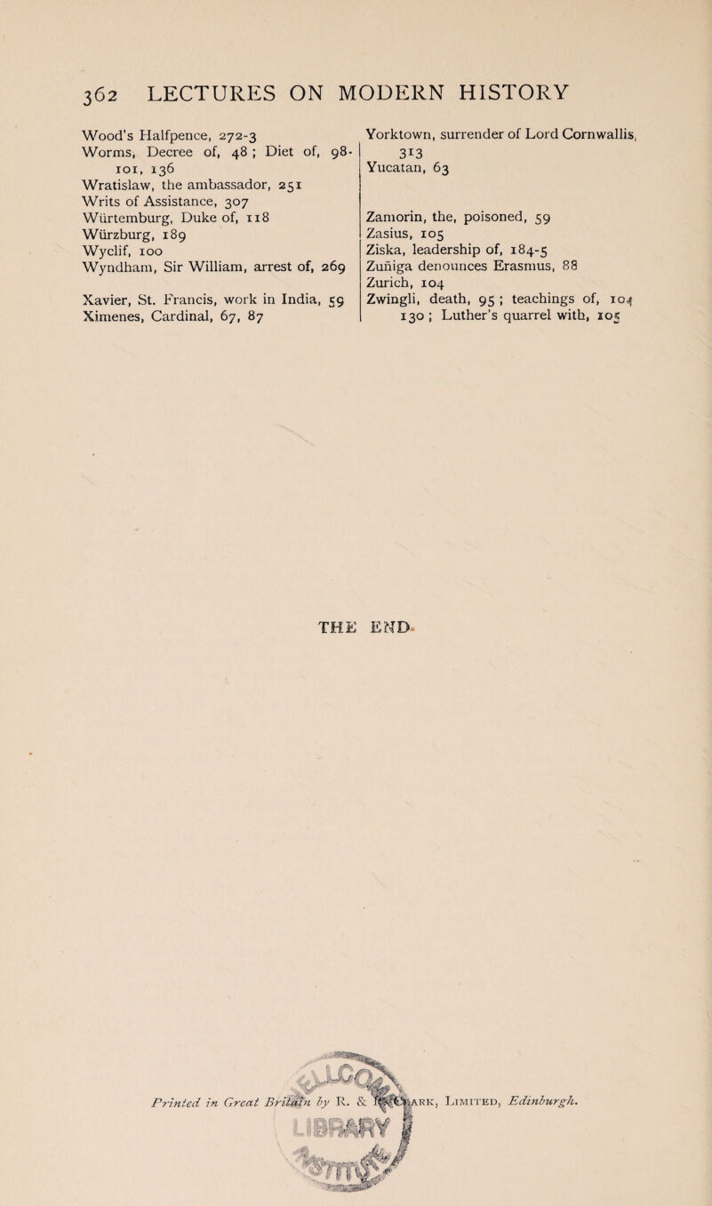 Wood's Halfpence, 272-3 Worms, Decree of, 48 ; Diet of, 98- 101, 136 Wratislaw, the ambassador, 251 Writs of Assistance, 307 Wiirtemburg, Duke of, 118 Wurzburg, 189 Wyclif, 100 Wyndham, Sir William, arrest of, 269 Xavier, St. Francis, work in India, 59 Ximenes, Cardinal, 67, 87 Yorktown, surrender of Lord Cornwallis, 3i3 Yucatan, 63 Zamorin, the, poisoned, 59 Zasius, 105 Ziska, leadership of, 184-5 Zuniga denounces Erasmus, 88 Zurich, 104 Zwingli, death, 95 ; teachings of, 104 130 ; Luther’s quarrel with, 105 THE END