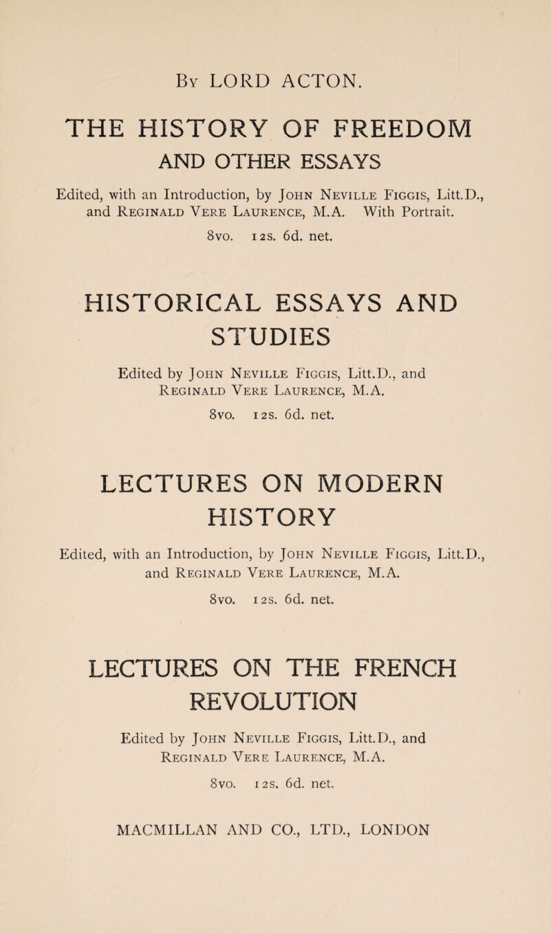 By LORD ACTON. THE HISTORY OF FREEDOM AND OTHER ESSAYS Edited, with an Introduction, by John Neville Figgis, Litt.D., and Reginald Vere Laurence, M.A. With Portrait. 8vo. 12 s. 6d. net. HISTORICAL ESSAYS AND STUDIES Edited by John Neville Figgis, Litt.D., and Reginald Vere Laurence, M.A. 8vo. 12s. 6d. net. LECTURES ON MODERN HISTORY Edited, with an Introduction, by John Neville Figgis, Litt.D., and Reginald Vere Laurence, M.A. 8vo. 12s. 6d. net. LECTURES ON THE FRENCH REVOLUTION Edited by John Neville Figgis, Litt.D., and Reginald Vere Laurence, M.A. 8vo. 12S. 6d. net. MACMILLAN AND CO., LTD., LONDON