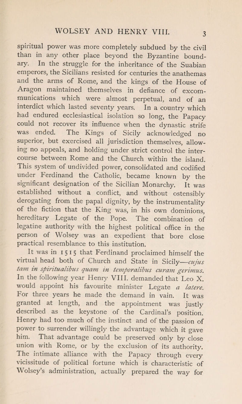 spiritual power was more completely subdued by the civil than in any other place beyond the Byzantine bound¬ ary. In the struggle for the inheritance of the Suabian emperors, the Sicilians resisted for centuries the anathemas and the arms of Rome, and the kings of the House of Aragon maintained themselves in defiance of excom¬ munications which were almost perpetual, and of an interdict which lasted seventy years. In a country which had endured ecclesiastical isolation so long, the Papacy could not recover its influence when the dynastic strife was ended. The Kings of Sicily acknowledged no superior, but exercised all jurisdiction themselves, allow¬ ing no appeals, and holding under strict control the inter¬ course between Rome and the Church within the island. This system of undivided power, consolidated and codified under Ferdinand the Catholic, became known by the significant designation of the Sicilian Monarchy. It was established without a conflict, and without ostensibly derogating from the papal dignity, by the instrumentality of the fiction that the King was, in his own dominions, hereditary Legate of the Pope. The combination of legatine authority with the highest political office in the person of Wolsey was an expedient that bore close practical resemblance to this institution. It was in 1515 that Ferdinand proclaimed himself the virtual head both of Church and State in Sicily -cujus tain in spimtualibus quain in temporalibus cut am gerimus. In the following year Henry VIII. demanded that Leo X. would appoint his favourite minister Legate a latere. For three years he made the demand in vain. It was granted at length, and the appointment was justly described as the keystone of the Cardinal’s position. Henry had too much of the instinct and of the passion of power to surrender willingly the advantage which it gave him. That advantage could be preserved only by close union with Rome, or by the exclusion of its authority. The intimate alliance with the Papacy through every vicissitude of political fortune which is characteristic of Wolsey’s administration, actually prepared the way for