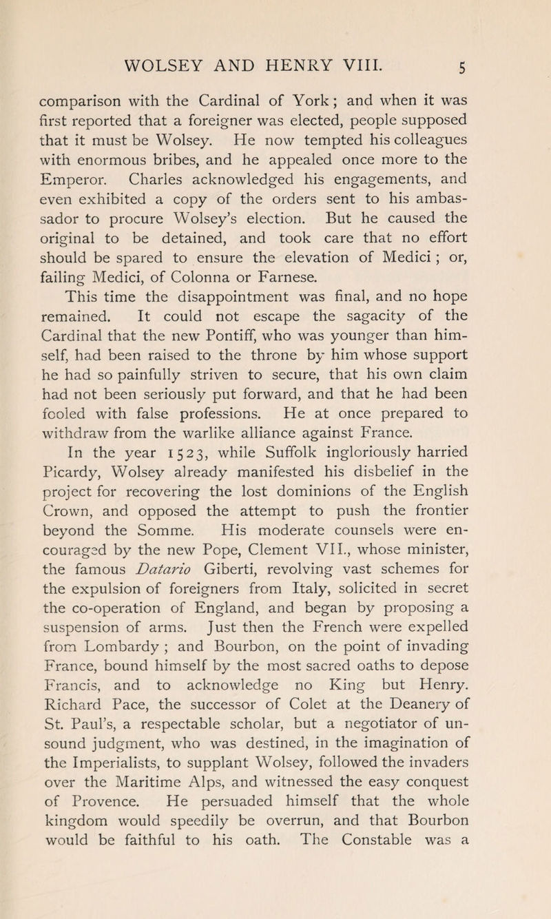 comparison with the Cardinal of York; and when it was first reported that a foreigner was elected, people supposed that it must be Wolsey. He now tempted his colleagues with enormous bribes, and he appealed once more to the Emperor. Charles acknowledged his engagements, and even exhibited a copy of the orders sent to his ambas¬ sador to procure Wolsey’s election. But he caused the original to be detained, and took care that no effort should be spared to ensure the elevation of Medici ; or, failing Medici, of Colonna or Farnese. This time the disappointment was final, and no hope remained. It could not escape the sagacity of the Cardinal that the new Pontiff, who was younger than him¬ self, had been raised to the throne by him whose support he had so painfully striven to secure, that his own claim had not been seriously put forward, and that he had been fooled with false professions. He at once prepared to withdraw from the warlike alliance against France. In the year 1523, while Suffolk ingloriously harried Picardy, Wolsey already manifested his disbelief in the project for recovering the lost dominions of the English Crown, and opposed the attempt to push the frontier beyond the Somme. His moderate counsels were en¬ couraged by the new Pope, Clement VIL, whose minister, the famous Datario Giberti, revolving vast schemes for the expulsion of foreigners from Italy, solicited in secret the co-operation of England, and began by proposing a suspension of arms. Just then the French were expelled from Lombardy ; and Bourbon, on the point of invading France, bound himself by the most sacred oaths to depose Francis, and to acknowledge no King but Henry. Richard Pace, the successor of Colet at the Deanery of St. Paul’s, a respectable scholar, but a negotiator of un¬ sound judgment, who was destined, in the imagination of the Imperialists, to supplant Wolsey, followed the invaders over the Maritime Alps, and witnessed the easy conquest of Provence. He persuaded himself that the whole kingdom would speedily be overrun, and that Bourbon would be faithful to his oath. The Constable was a