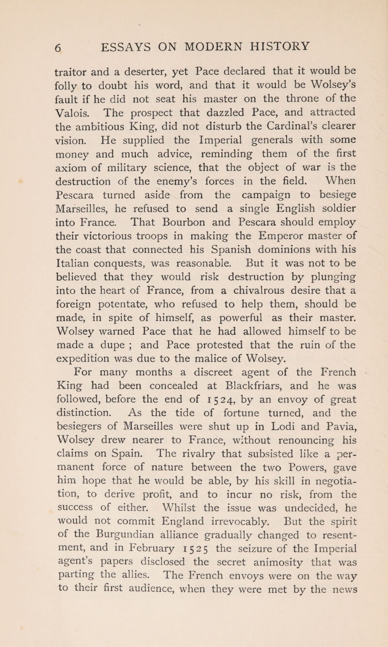 traitor and a deserter, yet Pace declared that it would be folly to doubt his word, and that it would be Wolsey’s fault if he did not seat his master on the throne of the Valois. The prospect that dazzled Pace, and attracted the ambitious King, did not disturb the Cardinal’s clearer vision. He supplied the Imperial generals with some money and much advice, reminding them of the first axiom of military science, that the object of war is the destruction of the enemy’s forces in the field. When Pescara turned aside from the campaign to besiege Marseilles, he refused to send a single English soldier into France. That Bourbon and Pescara should employ their victorious troops in making the Emperor master of the coast that connected his Spanish dominions with his Italian conquests, was reasonable. But it was not to be believed that they would risk destruction by plunging into the heart of France, from a chivalrous desire that a foreign potentate, who refused to help them, should be made, in spite of himself, as powerful as their master. Wolsey warned Pace that he had allowed himself to be made a dupe ; and Pace protested that the ruin of the expedition was due to the malice of Wolsey. For many months a discreet agent of the French King had been concealed at Blackfriars, and he was followed, before the end of 1524, by an envoy of great distinction. As the tide of fortune turned, and the besiegers of Marseilles were shut up in Lodi and Pavia, Wolsey drew nearer to France, without renouncing his claims on Spain. The rivalry that subsisted like a per¬ manent force of nature between the two Powers, gave him hope that he would be able, by his skill in negotia¬ tion, to derive profit, and to incur no risk, from the success of either. Whilst the issue was undecided, he would not commit England irrevocably. But the spirit of the Burgundian alliance gradually changed to resent¬ ment, and in February 1525 the seizure of the Imperial agent’s papers disclosed the secret animosity that was parting the allies. The French envoys were on the way to their first audience, when they were met by the news