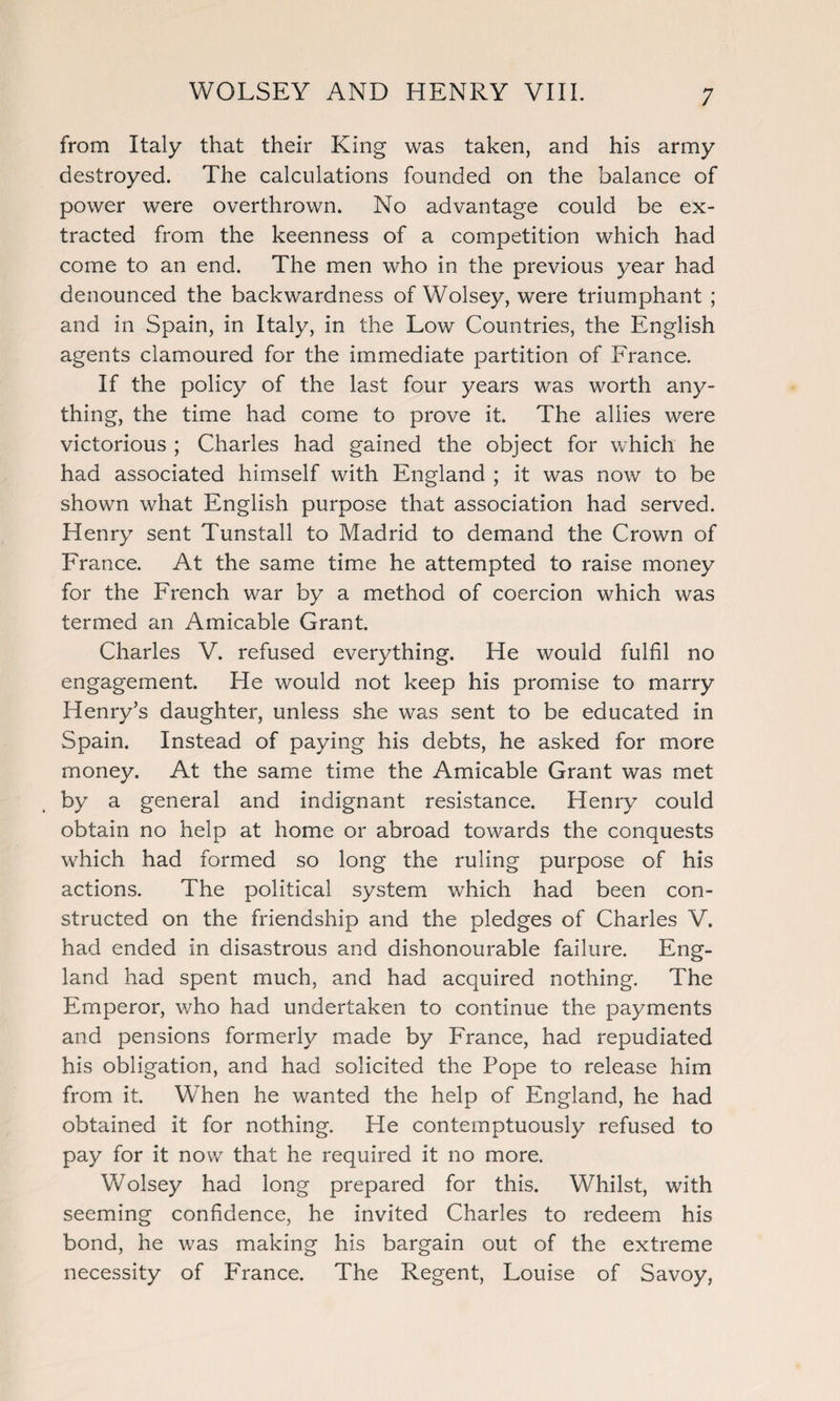 from Italy that their King was taken, and his army destroyed. The calculations founded on the balance of power were overthrown. No advantage could be ex¬ tracted from the keenness of a competition which had come to an end. The men who in the previous year had denounced the backwardness of Wolsey, were triumphant ; and in Spain, in Italy, in the Low Countries, the English agents clamoured for the immediate partition of France. If the policy of the last four years was worth any¬ thing, the time had come to prove it. The allies were victorious ; Charles had gained the object for which he had associated himself with England ; it was now to be shown what English purpose that association had served. Henry sent Tunstall to Madrid to demand the Crown of France. At the same time he attempted to raise money for the French war by a method of coercion which was termed an Amicable Grant. Charles V. refused everything. He would fulfil no engagement. He would not keep his promise to marry Henry’s daughter, unless she was sent to be educated in Spain. Instead of paying his debts, he asked for more money. At the same time the Amicable Grant was met by a general and indignant resistance. Henry could obtain no help at home or abroad towards the conquests which had formed so long the ruling purpose of his actions. The political system which had been con¬ structed on the friendship and the pledges of Charles V. had ended in disastrous and dishonourable failure. Eng¬ land had spent much, and had acquired nothing. The Emperor, who had undertaken to continue the payments and pensions formerly made by France, had repudiated his obligation, and had solicited the Pope to release him from it. When he wanted the help of England, he had obtained it for nothing. He contemptuously refused to pay for it now that he required it no more. Wolsey had long prepared for this. Whilst, with seeming confidence, he invited Charles to redeem his bond, he was making his bargain out of the extreme necessity of France. The Regent, Louise of Savoy,