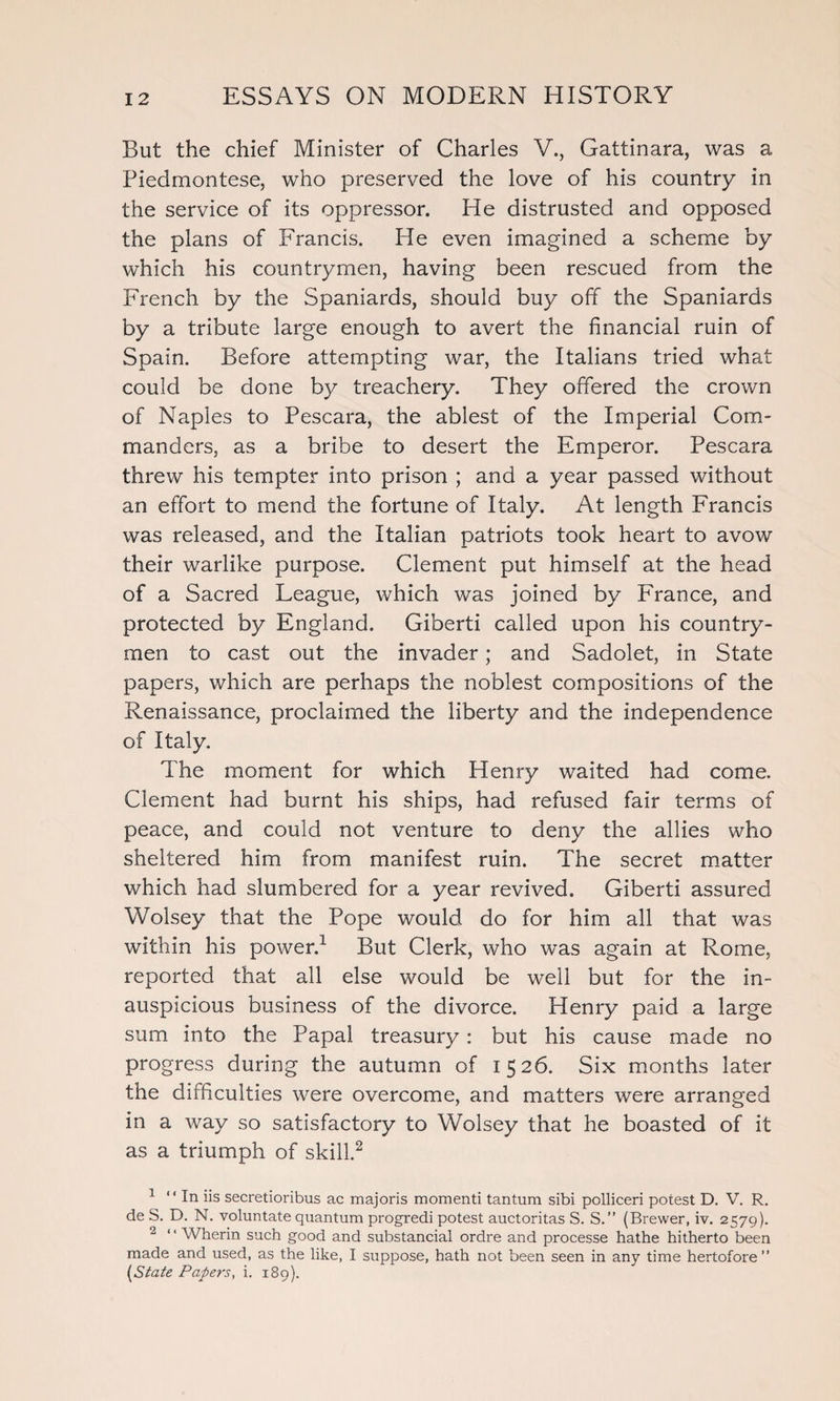 But the chief Minister of Charles V., Gattinara, was a Piedmontese, who preserved the love of his country in the service of its oppressor. He distrusted and opposed the plans of Francis. He even imagined a scheme by which his countrymen, having been rescued from the French by the Spaniards, should buy off the Spaniards by a tribute large enough to avert the financial ruin of Spain. Before attempting war, the Italians tried what could be done by treachery. They offered the crown of Naples to Pescara, the ablest of the Imperial Com¬ manders, as a bribe to desert the Emperor. Pescara threw his tempter into prison ; and a year passed without an effort to mend the fortune of Italy. At length Francis was released, and the Italian patriots took heart to avow their warlike purpose. Clement put himself at the head of a Sacred League, which was joined by France, and protected by England. Giberti called upon his country¬ men to cast out the invader; and Sadolet, in State papers, which are perhaps the noblest compositions of the Renaissance, proclaimed the liberty and the independence of Italy. The moment for which Henry waited had come. Clement had burnt his ships, had refused fair terms of peace, and could not venture to deny the allies who sheltered him from manifest ruin. The secret matter which had slumbered for a year revived. Giberti assured Wolsey that the Pope would do for him all that was within his power.1 But Clerk, who was again at Rome, reported that all else would be well but for the in¬ auspicious business of the divorce. Henry paid a large sum into the Papal treasury : but his cause made no progress during the autumn of 1526. Six months later the difficulties were overcome, and matters were arranged in a way so satisfactory to Wolsey that he boasted of it as a triumph of skill.2 1 “In iis secretioribus ac majoris momenti tantum sibi polliceri potest D. V. R. de S. D. N. voluntate quantum progredi potest auctoritas S. S.” (Brewer, iv. 2579). 2 ‘ ‘ Wherin such good and substancial ordre and processe hathe hitherto been made and used, as the like, I suppose, hath not been seen in any time hertofore ” [State Papers, i. 189).