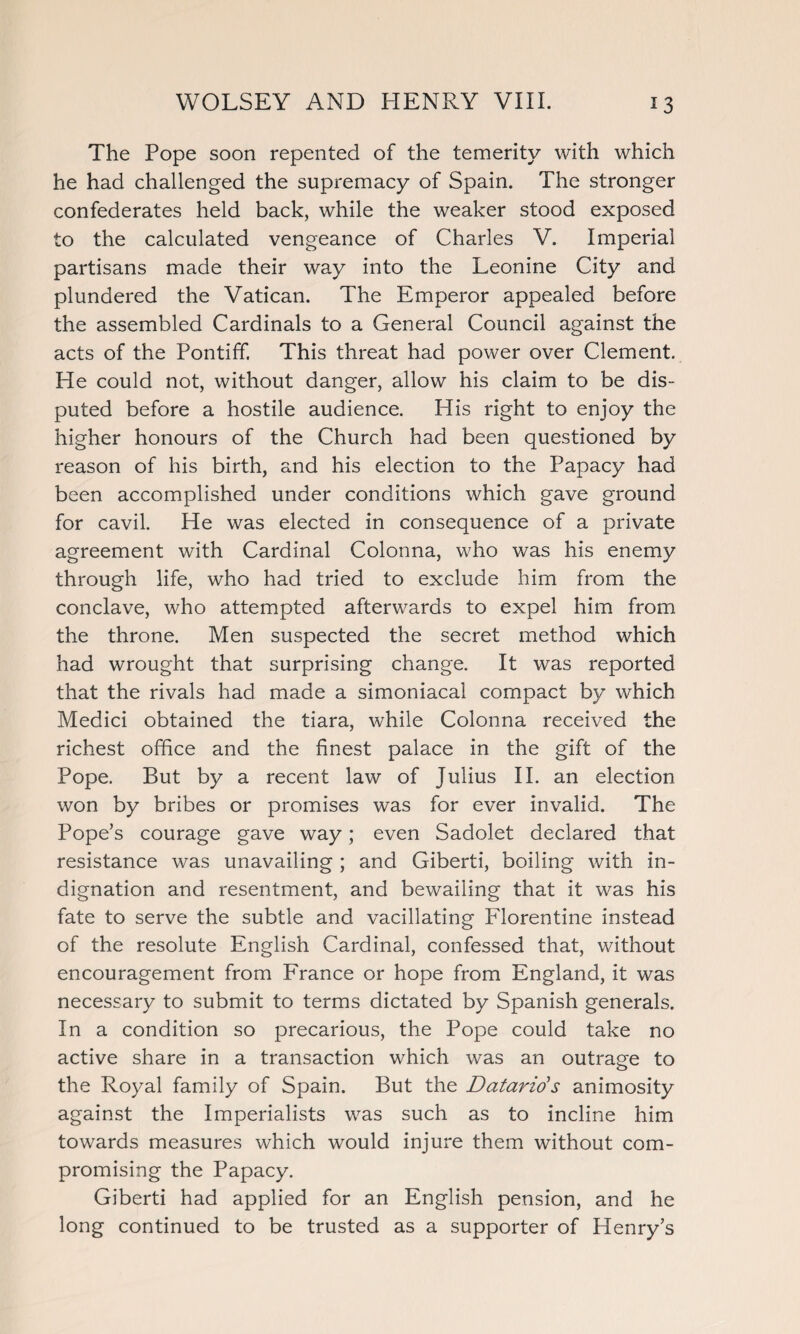 The Pope soon repented of the temerity with which he had challenged the supremacy of Spain. The stronger confederates held back, while the weaker stood exposed to the calculated vengeance of Charles V. Imperial partisans made their way into the Leonine City and plundered the Vatican. The Emperor appealed before the assembled Cardinals to a General Council against the acts of the Pontiff. This threat had power over Clement. He could not, without danger, allow his claim to be dis¬ puted before a hostile audience. His right to enjoy the higher honours of the Church had been questioned by reason of his birth, and his election to the Papacy had been accomplished under conditions which gave ground for cavil. He was elected in consequence of a private agreement with Cardinal Colonna, who was his enemy through life, who had tried to exclude him from the conclave, who attempted afterwards to expel him from the throne. Men suspected the secret method which had wrought that surprising change. It was reported that the rivals had made a simoniacal compact by which Medici obtained the tiara, while Colonna received the richest office and the finest palace in the gift of the Pope. But by a recent law of Julius II. an election won by bribes or promises was for ever invalid. The Pope’s courage gave way; even Sadolet declared that resistance was unavailing ; and Giberti, boiling with in¬ dignation and resentment, and bewailing that it was his fate to serve the subtle and vacillating Florentine instead of the resolute English Cardinal, confessed that, without encouragement from France or hope from England, it was necessary to submit to terms dictated by Spanish generals. In a condition so precarious, the Pope could take no active share in a transaction which was an outrage to the Royal family of Spain. But the Datarids animosity against the Imperialists was such as to incline him towards measures which would injure them without com¬ promising the Papacy. Giberti had applied for an English pension, and he long continued to be trusted as a supporter of Henry’s