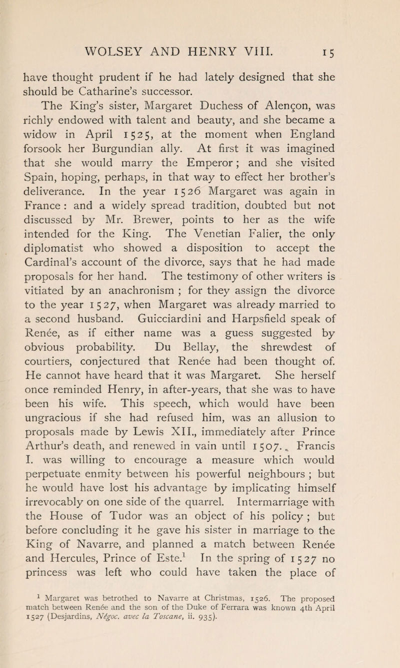 have thought prudent if he had lately designed that she should be Catharine’s successor. The King’s sister, Margaret Duchess of Alengon, was richly endowed with talent and beauty, and she became a widow in April 1525, at the moment when England forsook her Burgundian ally. At first it was imagined that she would marry the Emperor; and she visited Spain, hoping, perhaps, in that way to effect her brother’s deliverance. In the year 1526 Margaret was again in France : and a widely spread tradition, doubted but not discussed by Mr. Brewer, points to her as the wife intended for the King. The Venetian Falier, the only diplomatist who showed a disposition to accept the Cardinal’s account of the divorce, says that he had made proposals for her hand. The testimony of other writers is vitiated by an anachronism ; for they assign the divorce to the year 1527, when Margaret was already married to a second husband. Guicciardini and Harpsfield speak of Renee, as if either name was a guess suggested by obvious probability. Du Bellay, the shrewdest of courtiers, conjectured that Renee had been thought of. He cannot have heard that it was Margaret. She herself once reminded Henry, in after-years, that she was to have been his wife. This speech, which would have been ungracious if she had refused him, was an allusion to proposals made by Lewis XII., immediately after Prince Arthur’s death, and renewed in vain until 1507.^ Francis I. was willing to encourage a measure which would perpetuate enmity between his powerful neighbours ; but he would have lost his advantage by implicating himself irrevocably on one side of the quarrel. Intermarriage with the House of Tudor was an object of his policy ; but before concluding it he gave his sister in marriage to the King of Navarre, and planned a match between Renee and Hercules, Prince of Este.1 In the spring of 1527 no princess was left who could have taken the place of 1 Margaret was betrothed to Navarre at Christmas, 1526. The proposed match between Ren6e and the son of the Duke of Ferrara was known 4th April 1527 (Desjardins, N6goc. avec la Toscane, ii. 935).