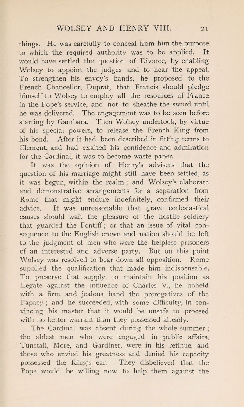things. He was carefully to conceal from him the purpose to which the required authority was to be applied. It would have settled the question of Divorce, by enabling Wolsey to appoint the judges and to hear the appeal. To strengthen his envoy’s hands, he proposed to the French Chancellor, Duprat, that Francis should pledge himself to Wolsey to employ all the resources of France in the Pope’s service, and not to sheathe the sword until he was delivered. The engagement was to be seen before starting by Gambara. Then Wolsey undertook, by virtue of his special powers, to release the French King from his bond. After it had been described in fitting terms to Clement, and had exalted his confidence and admiration for the Cardinal, it was to become waste paper. It was the opinion of Henry’s advisers that the question of his marriage might still have been settled, as it was begun, within the realm ; and Wolsey’s elaborate and demonstrative arrangements for a separation from Rome that might endure indefinitely, confirmed their advice. It was unreasonable that grave ecclesiastical causes should wait the pleasure of the hostile soldiery that guarded the Pontiff; or that an issue of vital con¬ sequence to the English crown and nation should be left to the judgment of men who were the helpless prisoners of an interested and adverse party. But on this point Wolsey was resolved to bear down all opposition. Rome supplied the qualification that made him indispensable. To preserve that supply, to maintain his position as Legate against the influence of Charles V., he upheld with a firm and jealous hand the prerogatives of the Papacy ; and he succeeded, with some difficulty, in con¬ vincing his master that it would be unsafe to proceed with no better warrant than they possessed already. The Cardinal was absent during the whole summer ; the ablest men who were engaged in public affairs, Tunstall, More, and Gardiner, were in his retinue, and those who envied his greatness and denied his capacity possessed the King’s ear. They disbelieved that the Pope would be willing now to help them against the