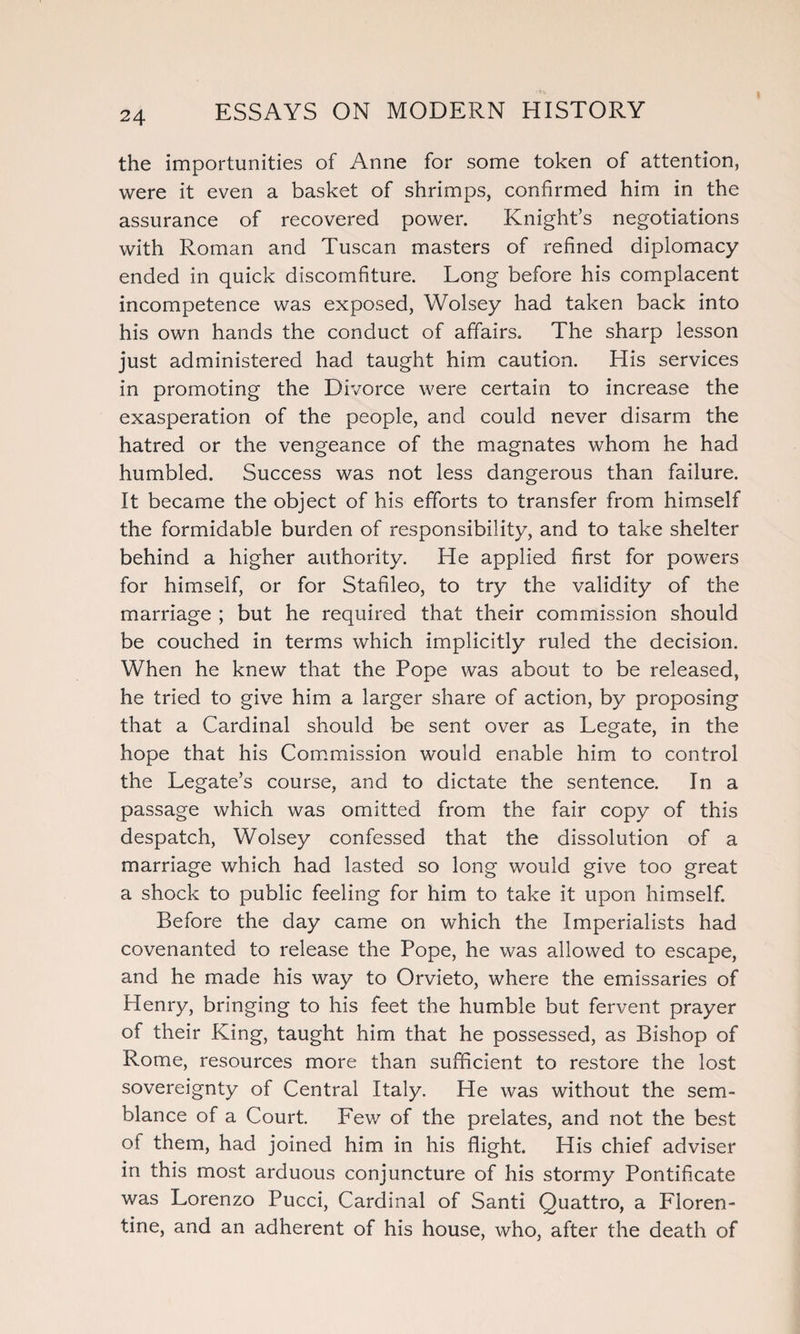 the importunities of Anne for some token of attention, were it even a basket of shrimps, confirmed him in the assurance of recovered power. Knight’s negotiations with Roman and Tuscan masters of refined diplomacy ended in quick discomfiture. Long before his complacent incompetence was exposed, Wolsey had taken back into his own hands the conduct of affairs. The sharp lesson just administered had taught him caution. His services in promoting the Divorce were certain to increase the exasperation of the people, and could never disarm the hatred or the vengeance of the magnates whom he had humbled. Success was not less dangerous than failure. It became the object of his efforts to transfer from himself the formidable burden of responsibility, and to take shelter behind a higher authority. He applied first for powers for himself, or for Stafileo, to try the validity of the marriage ; but he required that their commission should be couched in terms which implicitly ruled the decision. When he knew that the Pope was about to be released, he tried to give him a larger share of action, by proposing that a Cardinal should be sent over as Legate, in the hope that his Commission would enable him to control the Legate’s course, and to dictate the sentence. In a passage which was omitted from the fair copy of this despatch, Wolsey confessed that the dissolution of a marriage which had lasted so long would give too great a shock to public feeling for him to take it upon himself. Before the day came on which the Imperialists had covenanted to release the Pope, he was allowed to escape, and he made his way to Orvieto, where the emissaries of Henry, bringing to his feet the humble but fervent prayer of their King, taught him that he possessed, as Bishop of Rome, resources more than sufficient to restore the lost sovereignty of Central Italy. He was without the sem¬ blance of a Court. Few of the prelates, and not the best of them, had joined him in his flight. His chief adviser in this most arduous conjuncture of his stormy Pontificate was Lorenzo Pucci, Cardinal of Santi Quattro, a Floren¬ tine, and an adherent of his house, who, after the death of