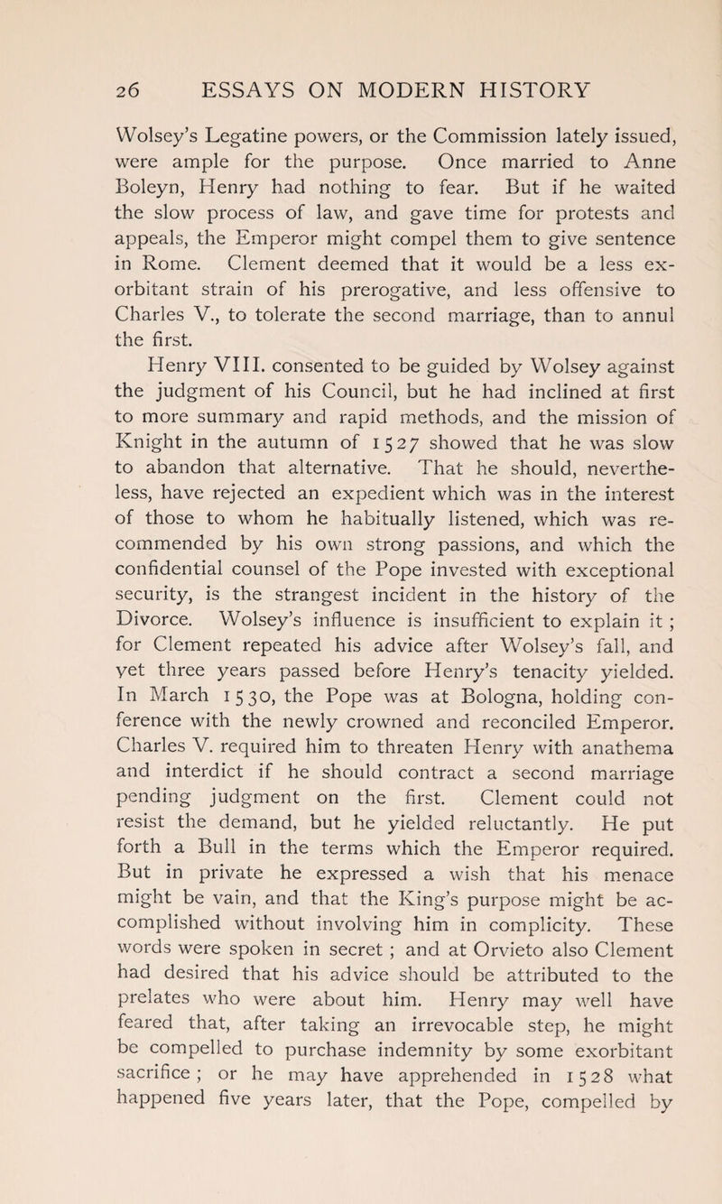 Wolsey’s Legatine powers, or the Commission lately issued, were ample for the purpose. Once married to Anne Boleyn, Henry had nothing to fear. But if he waited the slow process of law, and gave time for protests and appeals, the Emperor might compel them to give sentence in Rome. Clement deemed that it would be a less ex¬ orbitant strain of his prerogative, and less offensive to Charles V., to tolerate the second marriage, than to annul the first. Henry VIII. consented to be guided by Wolsey against the judgment of his Council, but he had inclined at first to more summary and rapid methods, and the mission of Knight in the autumn of 1527 showed that he was slow to abandon that alternative. That he should, neverthe¬ less, have rejected an expedient which was in the interest of those to whom he habitually listened, which was re¬ commended by his own strong passions, and which the confidential counsel of the Pope invested with exceptional security, is the strangest incident in the history of the Divorce. Wolsey’s influence is insufficient to explain it ; for Clement repeated his advice after Wolsey’s fall, and yet three years passed before Henry’s tenacity yielded. In March 1530, the Pope was at Bologna, holding con¬ ference with the newly crowned and reconciled Emperor. Charles V. required him to threaten Plenry with anathema and interdict if he should contract a second marriage pending judgment on the first. Clement could not resist the demand, but he yielded reluctantly. He put forth a Bull in the terms which the Emperor required. But in private he expressed a wish that his menace might be vain, and that the King’s purpose might be ac¬ complished without involving him in complicity. These words were spoken in secret ; and at Orvieto also Clement had desired that his advice should be attributed to the prelates who were about him. Henry may well have feared that, after taking an irrevocable step, he might be compelled to purchase indemnity by some exorbitant sacrifice; or he may have apprehended in 1528 what happened five years later, that the Pope, compelled by