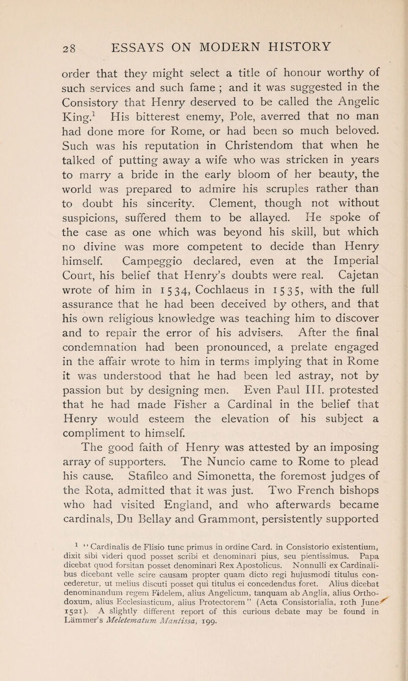 order that they might select a title of honour worthy of such services and such fame ; and it was suggested in the Consistory that Henry deserved to be called the Angelic King.1 His bitterest enemy, Pole, averred that no man had done more for Rome, or had been so much beloved. Such was his reputation in Christendom that when he talked of putting away a wife who was stricken in years to marry a bride in the early bloom of her beauty, the world was prepared to admire his scruples rather than to doubt his sincerity. Clement, though not without suspicions, suffered them to be allayed. He spoke of the case as one which was beyond his skill, but which no divine was more competent to decide than Henry himself. Campeggio declared, even at the Imperial Court, his belief that Henry’s doubts were real. Cajetan wrote of him in 1534, Cochlaeus in 1535, with the full assurance that he had been deceived by others, and that his own religious knowledge was teaching him to discover and to repair the error of his advisers. After the final condemnation had been pronounced, a prelate engaged in the affair wrote to him in terms implying that in Rome it was understood that he had been led astray, not by passion but by designing men. Even Paul III. protested that he had made Fisher a Cardinal in the belief that Henry would esteem the elevation of his subject a compliment to himself. The good faith of Henry was attested by an imposing array of supporters. The Nuncio came to Rome to plead his cause. Stafileo and Simonetta, the foremost judges of the Rota, admitted that it was just. Two French bishops who had visited England, and who afterwards became cardinals, Du Bellay and Grammont, persistently supported 1 “ Cardinalis de Flisio tunc primus in ordine Card, in Consistorio existentium, dixit sibi videri quod posset scribi et denominari pius, seu pientissimus. Papa dicebat quod forsitan posset denominari Rex Apostolicus. Nonnulli ex Cardinali- bus dicebant velle scire causam propter quam dicto regi hujusmodi titulus con- cederetur, ut melius discuti posset qui titulus ei concedendus foret. Alius dicebat denominandum regem Fidelem, alius Angelicum, tanquam ab Anglia, alius Ortho- doxum, alius Ecclesiasticum, alius Protectorem ” (Acta Consistorialia, ioth June5^ 1521). A slightly different report of this curious debate may be found in Lammer’s Meletematum Mantissa, 199.