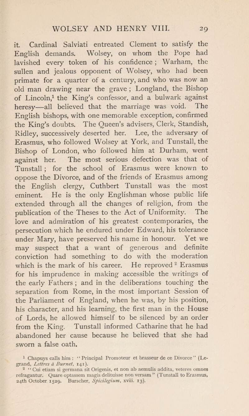 it Cardinal Salviati entreated Clement to satisfy the English demands. Wolsey, on whom the Pope had lavished every token of his confidence ; Warham, the sullen and jealous opponent of Wolsey, who had been primate for a quarter of a century, and who was now an old man drawing near the grave ; Longland, the Bishop of Lincoln,1 the King’s confessor, and a bulwark against heresy—all believed that the marriage was void. The English bishops, with one memorable exception, confirmed the King’s doubts. The Queen’s advisers, Clerk, Standish, Ridley, successively deserted her. Lee, the adversary of Erasmus, who followed Wolsey at York, and Tunstall, the Bishop of London, who followed him at Durham, went against her. The most serious defection was that of Tunstall ; for the school of Erasmus were known to oppose the Divorce, and of the friends of Erasmus among the English clergy, Cuthbert Tunstall was the most eminent. He is the only Englishman whose public life extended through all the changes of religion, from the publication of the Theses to the Act of Uniformity. The love and admiration of his greatest contemporaries, the persecution which he endured under Edward, his tolerance under Mary, have preserved his name in honour. Yet we may suspect that a want of generous and definite conviction had something to do with the moderation which is the mark of his career. He reproved 2 Erasmus for his imprudence in making accessible the writings of the early Fathers ; and in the deliberations touching the separation from Rome, in the most important Session of the Parliament of England, when he was, by his position, his character, and his learning, the first man in the House of Lords, he allowed himself to be silenced by an order from the King. Tunstall informed Catharine that he had abandoned her cause because he believed that she had sworn a false oath. 1 Chapuys calls him : “ Principal Promoteur et brasseur de ce Divorce” (Le- grand, Lettres a Burnet, 141). 2 “ Cui etiam si germana sit Origenis, et non ab aemulis addita, veteres omnes refragantur. Quare optassem magis delituisse non versam ” (Tunstall to Erasmus, 24th October 1529. Burscher, Spicilegium, xviii. 13).