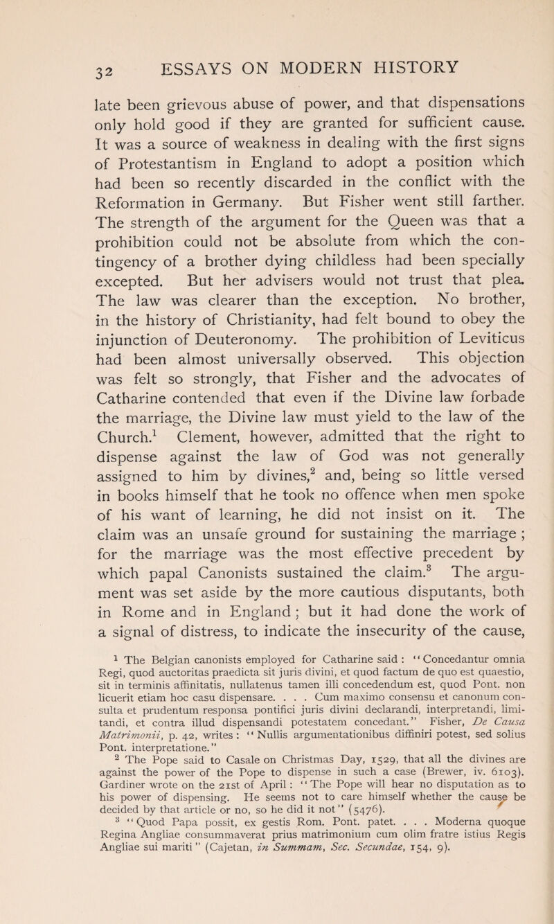 late been grievous abuse of power, and that dispensations only hold good if they are granted for sufficient cause. It was a source of weakness in dealing with the first signs of Protestantism in England to adopt a position which had been so recently discarded in the conflict with the Reformation in Germany. But Fisher went still farther. The strength of the argument for the Queen was that a prohibition could not be absolute from which the con¬ tingency of a brother dying childless had been specially excepted. But her advisers would not trust that plea. The law was clearer than the exception. No brother, in the history of Christianity, had felt bound to obey the injunction of Deuteronomy. The prohibition of Leviticus had been almost universally observed. This objection was felt so strongly, that Fisher and the advocates of Catharine contended that even if the Divine law forbade the marriage, the Divine law must yield to the law of the Church.1 Clement, however, admitted that the right to dispense against the law of God was not generally assigned to him by divines,2 and, being so little versed in books himself that he took no offence when men spoke of his want of learning, he did not insist on it. The claim was an unsafe ground for sustaining the marriage ; for the marriage was the most effective precedent by which papal Canonists sustained the claim.3 The argu¬ ment was set aside by the more cautious disputants, both in Rome and in England ; but it had done the work of a signal of distress, to indicate the insecurity of the cause, 1 The Belgian canonists employed for Catharine said : ‘ ‘ Concedantur omnia Regi, quod auctoritas praedicta sit juris divini, et quod factum de quo est quaestio, sit in terminis affinitatis, nullatenus tamen illi concedendum est, quod Pont, non licuerit etiam hoc casu dispensare. . . . Cum maximo consensu et canonum con- sulta et prudentum responsa pontifici juris divini declarandi, interpretandi, limi- tandi, et contra illud dispensandi potestatem concedant. ” Fisher, De Causa Matrimonii, p. 42, writes : “ Nullis argumentationibus diffiniri potest, sed solius Pont, interpretatione. ” 2 The Pope said to Casale on Christmas Day, 1529, that all the divines are against the power of the Pope to dispense in such a case (Brewer, iv. 6103). Gardiner wrote on the 21st of April : “ The Pope will hear no disputation as to his power of dispensing. He seems not to care himself whether the causp be decided by that article or no, so he did it not ” (5476). 3 “Quod Papa possit, ex gestis Rom. Pont, patet. . . . Moderna quoque Regina Angliae consummaverat prius matrimonium cum olim fratre istius Regis Angliae sui mariti ” (Cajetan, in Summam, Sec. Secundae, 154, 9).