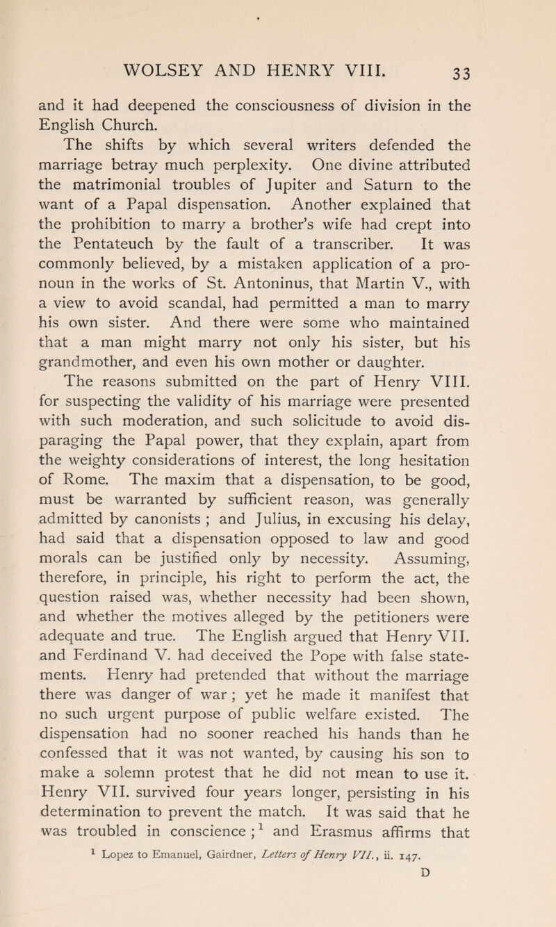 and it had deepened the consciousness of division in the English Church. The shifts by which several writers defended the marriage betray much perplexity. One divine attributed the matrimonial troubles of Jupiter and Saturn to the want of a Papal dispensation. Another explained that the prohibition to marry a brother’s wife had crept into the Pentateuch by the fault of a transcriber. It was commonly believed, by a mistaken application of a pro¬ noun in the works of St. Antoninus, that Martin V., with a view to avoid scandal, had permitted a man to marry his own sister. And there were some who maintained that a man might marry not only his sister, but his grandmother, and even his own mother or daughter. The reasons submitted on the part of Henry VIII. for suspecting the validity of his marriage were presented with such moderation, and such solicitude to avoid dis¬ paraging the Papal power, that they explain, apart from the weighty considerations of interest, the long hesitation of Rome. The maxim that a dispensation, to be good, must be warranted by sufficient reason, was generally admitted by canonists ; and Julius, in excusing his delay, had said that a dispensation opposed to law and good morals can be justified only by necessity. Assuming, therefore, in principle, his right to perform the act, the question raised was, whether necessity had been shown, and whether the motives alleged by the petitioners were adequate and true. The English argued that Henry VII. and Ferdinand V. had deceived the Pope with false state¬ ments. Henry had pretended that without the marriage there was danger of war ; yet he made it manifest that no such urgent purpose of public welfare existed. The dispensation had no sooner reached his hands than he confessed that it was not wanted, by causing his son to make a solemn protest that he did not mean to use it. Henry VII. survived four years longer, persisting in his determination to prevent the match. It was said that he was troubled in conscience ;1 and Erasmus affirms that 1 Lopez to Emanuel, Gairdner, Letters of Henry VII., ii. 147. D