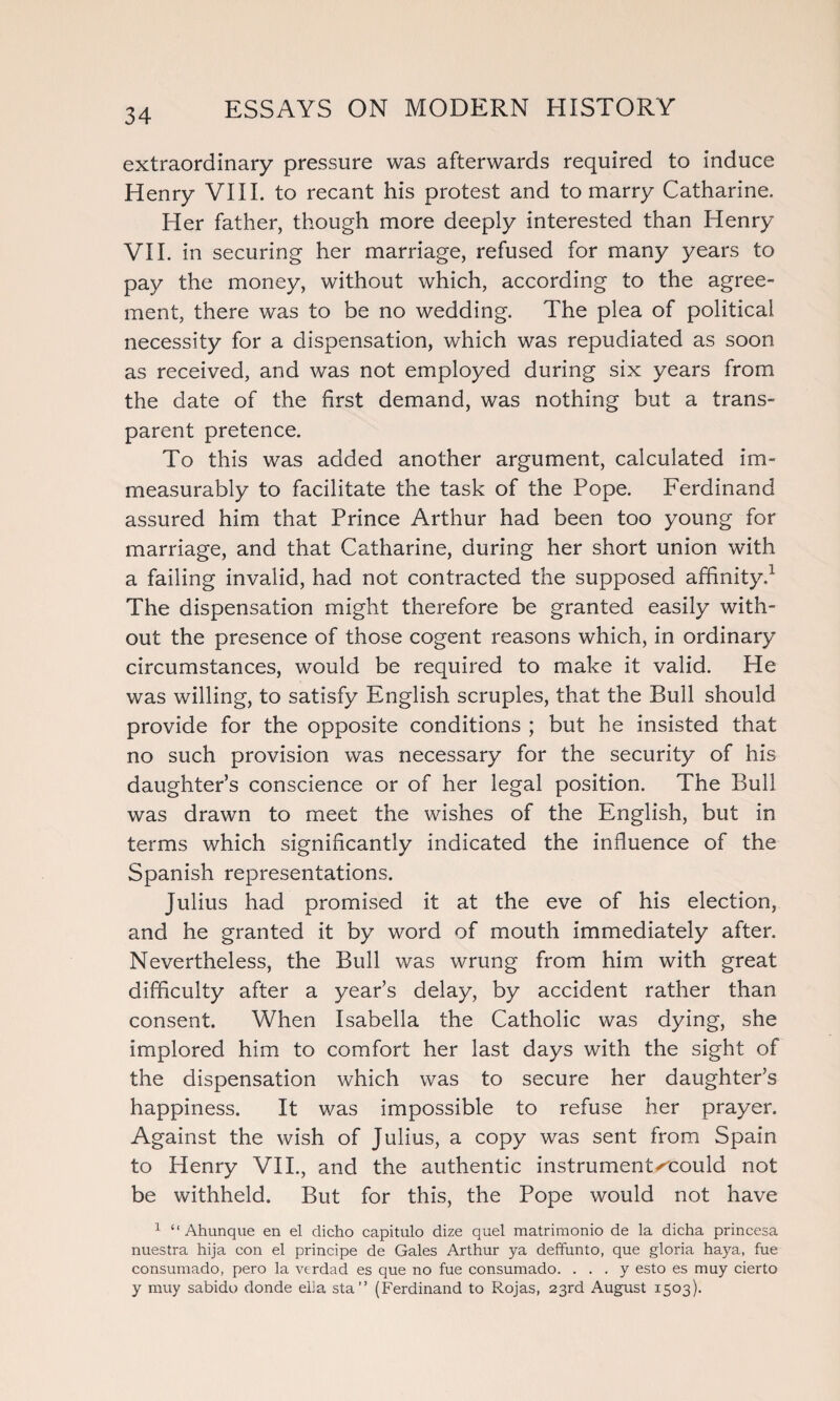 extraordinary pressure was afterwards required to induce Henry VIII. to recant his protest and to marry Catharine. Her father, though more deeply interested than Henry VII. in securing her marriage, refused for many years to pay the money, without which, according to the agree¬ ment, there was to be no wedding. The plea of political necessity for a dispensation, which was repudiated as soon as received, and was not employed during six years from the date of the first demand, was nothing but a trans¬ parent pretence. To this was added another argument, calculated im¬ measurably to facilitate the task of the Pope. Ferdinand assured him that Prince Arthur had been too young for marriage, and that Catharine, during her short union with a failing invalid, had not contracted the supposed affinity,1 The dispensation might therefore be granted easily with¬ out the presence of those cogent reasons which, in ordinary circumstances, would be required to make it valid. He was willing, to satisfy English scruples, that the Bull should provide for the opposite conditions ; but he insisted that no such provision was necessary for the security of his daughter’s conscience or of her legal position. The Bull was drawn to meet the wishes of the English, but in terms which significantly indicated the influence of the Spanish representations. Julius had promised it at the eve of his election, and he granted it by word of mouth immediately after. Nevertheless, the Bull was wrung from him with great difficulty after a year’s delay, by accident rather than consent. When Isabella the Catholic was dying, she implored him to comfort her last days with the sight of the dispensation which was to secure her daughter’s happiness. It was impossible to refuse her prayer. Against the wish of Julius, a copy was sent from Spain to Henry VII., and the authentic instrumentxcould not be withheld. But for this, the Pope would not have 1 “ Ahunque en el dicho capitulo dize quel matriraonio de la dicha princesa nuestra hija con el principe de Gales Arthur ya deffunto, que gloria haya, fue consumado, pero la verdad es que no fue consumado. . . . y esto es muy cierto y muy sabido donde ella sta” (Ferdinand to Rojas, 23rd August 1503).