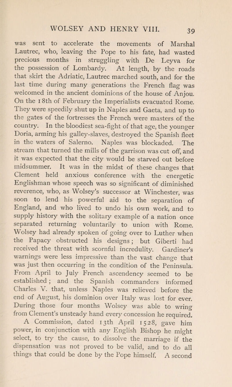 was sent to accelerate the movements of Marshal Lautrec, who, leaving the Pope to his fate, had wasted precious months in struggling with De Leyva for the possession of Lombardy. At length, by the roads that skirt the Adriatic, Lautrec marched south, and for the last time during many generations the French flag was welcomed in the ancient dominions of the house of Anjou. On the i 8th of February the Imperialists evacuated Rome. They were speedily shut up in Naples and Gaeta, and up to the gates of the fortresses the French were masters of the country. In the bloodiest sea-fight of that age, the younger Doria, arming his galley-slaves, destroyed the Spanish fleet in the waters of Salerno. Naples was blockaded. The stream that turned the mills of the garrison was cut off, and it was expected that the city would be starved out before midsummer. It was in the midst of these changes that Clement held anxious conference with the energetic Englishman whose speech was so significant of diminished reverence, who, as Wolsey’s successor at Winchester, was soon to lend his powerful aid to the separation of England, and who lived to undo his own work, and to supply history with the solitary example of a nation once separated returning voluntarily to union with Rome. Wolsey had already spoken of going over to Luther when the Papacy obstructed his designs ; but Giberti had received the threat with scornful incredulity. Gardiner’s warnings were less impressive than the vast change that was just then occurring in the condition of the Peninsula. From April to July French ascendency seemed to be established ; and the Spanish commanders informed Charles V. that, unless Naples was relieved before the end of August, his dominion over Italy was lost for ever. During those four months Wolsey was able to wrino- from Clement’s unsteady hand every concession he required. A Commission, dated 13th April 1528, gave him power, in conjunction with any English Bishop he might select, to try the cause, to dissolve the marriage if the dispensation was not proved to be valid, and to do all things that could be done by the Pope himself. A second